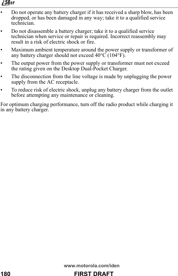 www.motorola.com/iden180                                      FIRST DRAFT• Do not operate any battery charger if it has received a sharp blow, has been dropped, or has been damaged in any way; take it to a qualified service technician.• Do not disassemble a battery charger; take it to a qualified service technician when service or repair is required. Incorrect reassembly may result in a risk of electric shock or fire.• Maximum ambient temperature around the power supply or transformer of any battery charger should not exceed 40°C (104°F).• The output power from the power supply or transformer must not exceed the rating given on the Desktop Dual-Pocket Charger.• The disconnection from the line voltage is made by unplugging the power supply from the AC receptacle.• To reduce risk of electric shock, unplug any battery charger from the outlet before attempting any maintenance or cleaning.For optimum charging performance, turn off the radio product while charging it in any battery charger.U.S.F.D.A. Update on Mobile Phones
