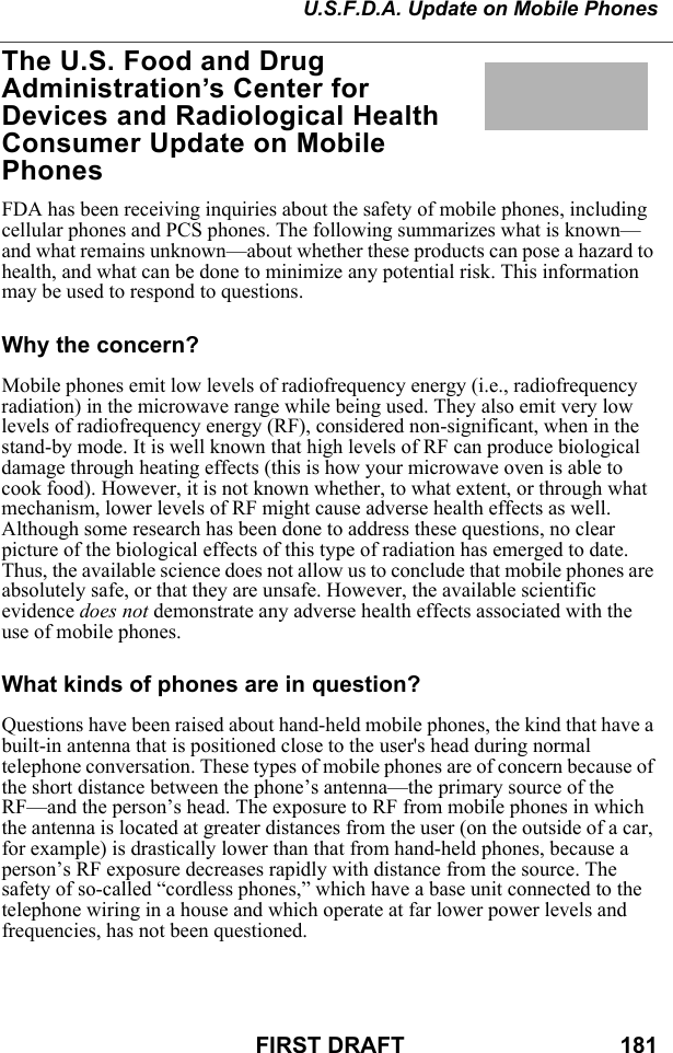 U.S.F.D.A. Update on Mobile PhonesFIRST DRAFT                                  181The U.S. Food and Drug Administration’s Center for Devices and Radiological Health Consumer Update on Mobile PhonesFDA has been receiving inquiries about the safety of mobile phones, including cellular phones and PCS phones. The following summarizes what is known—and what remains unknown—about whether these products can pose a hazard to health, and what can be done to minimize any potential risk. This information may be used to respond to questions. Why the concern?Mobile phones emit low levels of radiofrequency energy (i.e., radiofrequency radiation) in the microwave range while being used. They also emit very low levels of radiofrequency energy (RF), considered non-significant, when in the stand-by mode. It is well known that high levels of RF can produce biological damage through heating effects (this is how your microwave oven is able to cook food). However, it is not known whether, to what extent, or through what mechanism, lower levels of RF might cause adverse health effects as well. Although some research has been done to address these questions, no clear picture of the biological effects of this type of radiation has emerged to date. Thus, the available science does not allow us to conclude that mobile phones are absolutely safe, or that they are unsafe. However, the available scientific evidence does not demonstrate any adverse health effects associated with the use of mobile phones. What kinds of phones are in question?Questions have been raised about hand-held mobile phones, the kind that have a built-in antenna that is positioned close to the user&apos;s head during normal telephone conversation. These types of mobile phones are of concern because of the short distance between the phone’s antenna—the primary source of the RF—and the person’s head. The exposure to RF from mobile phones in which the antenna is located at greater distances from the user (on the outside of a car, for example) is drastically lower than that from hand-held phones, because a person’s RF exposure decreases rapidly with distance from the source. The safety of so-called “cordless phones,” which have a base unit connected to the telephone wiring in a house and which operate at far lower power levels and frequencies, has not been questioned. 