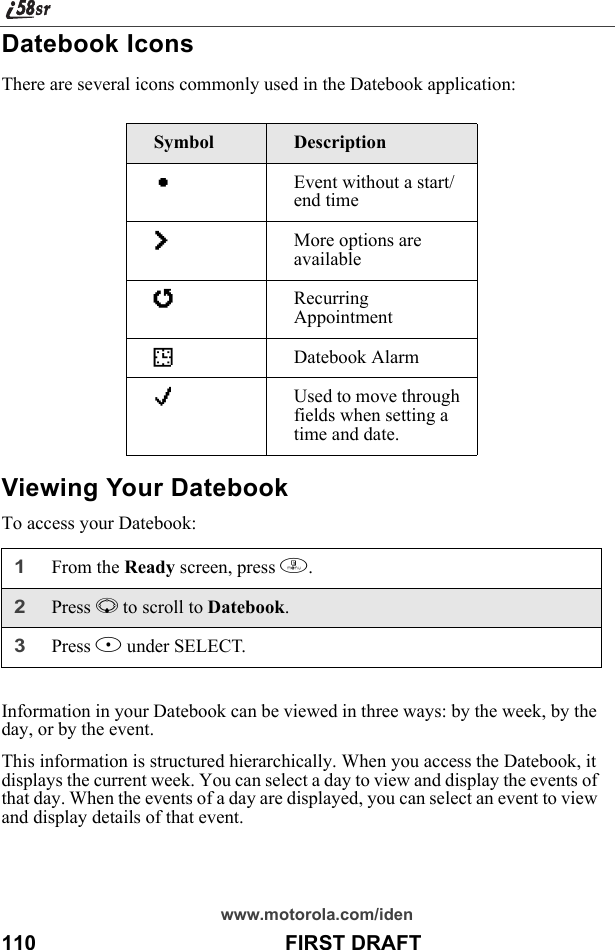 www.motorola.com/iden110                                           FIRST DRAFTDatebook IconsThere are several icons commonly used in the Datebook application:Viewing Your DatebookTo access your Datebook:Information in your Datebook can be viewed in three ways: by the week, by the day, or by the event. This information is structured hierarchically. When you access the Datebook, it displays the current week. You can select a day to view and display the events of that day. When the events of a day are displayed, you can select an event to view and display details of that event.Symbol DescriptionCEvent without a start/end timefMore options are availablejRecurring AppointmentIDatebook AlarmGUsed to move through fields when setting a time and date.1From the Ready screen, press m. 2Press R to scroll to Datebook.3Press B under SELECT.