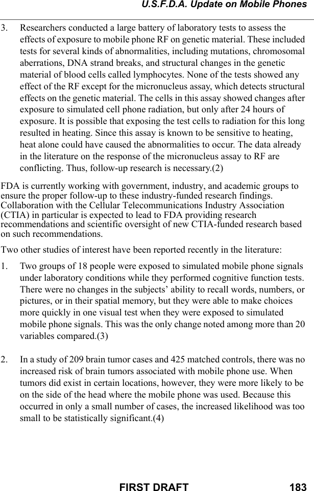 U.S.F.D.A. Update on Mobile PhonesFIRST DRAFT                                  1833. Researchers conducted a large battery of laboratory tests to assess the effects of exposure to mobile phone RF on genetic material. These included tests for several kinds of abnormalities, including mutations, chromosomal aberrations, DNA strand breaks, and structural changes in the genetic material of blood cells called lymphocytes. None of the tests showed any effect of the RF except for the micronucleus assay, which detects structural effects on the genetic material. The cells in this assay showed changes after exposure to simulated cell phone radiation, but only after 24 hours of exposure. It is possible that exposing the test cells to radiation for this long resulted in heating. Since this assay is known to be sensitive to heating, heat alone could have caused the abnormalities to occur. The data already in the literature on the response of the micronucleus assay to RF are conflicting. Thus, follow-up research is necessary.(2) FDA is currently working with government, industry, and academic groups to ensure the proper follow-up to these industry-funded research findings. Collaboration with the Cellular Telecommunications Industry Association (CTIA) in particular is expected to lead to FDA providing research recommendations and scientific oversight of new CTIA-funded research based on such recommendations. Two other studies of interest have been reported recently in the literature: 1. Two groups of 18 people were exposed to simulated mobile phone signals under laboratory conditions while they performed cognitive function tests. There were no changes in the subjects’ ability to recall words, numbers, or pictures, or in their spatial memory, but they were able to make choices more quickly in one visual test when they were exposed to simulated mobile phone signals. This was the only change noted among more than 20 variables compared.(3) 2. In a study of 209 brain tumor cases and 425 matched controls, there was no increased risk of brain tumors associated with mobile phone use. When tumors did exist in certain locations, however, they were more likely to be on the side of the head where the mobile phone was used. Because this occurred in only a small number of cases, the increased likelihood was too small to be statistically significant.(4) 