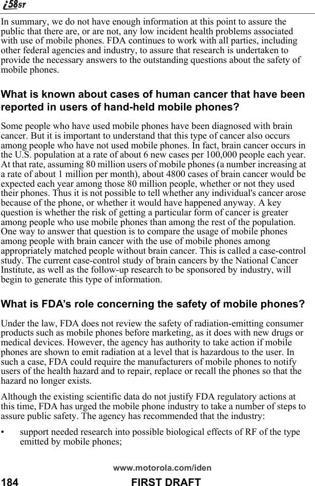 www.motorola.com/iden184                                      FIRST DRAFTIn summary, we do not have enough information at this point to assure the public that there are, or are not, any low incident health problems associated with use of mobile phones. FDA continues to work with all parties, including other federal agencies and industry, to assure that research is undertaken to provide the necessary answers to the outstanding questions about the safety of mobile phones. What is known about cases of human cancer that have been reported in users of hand-held mobile phones?Some people who have used mobile phones have been diagnosed with brain cancer. But it is important to understand that this type of cancer also occurs among people who have not used mobile phones. In fact, brain cancer occurs in the U.S. population at a rate of about 6 new cases per 100,000 people each year. At that rate, assuming 80 million users of mobile phones (a number increasing at a rate of about 1 million per month), about 4800 cases of brain cancer would be expected each year among those 80 million people, whether or not they used their phones. Thus it is not possible to tell whether any individual&apos;s cancer arose because of the phone, or whether it would have happened anyway. A key question is whether the risk of getting a particular form of cancer is greater among people who use mobile phones than among the rest of the population. One way to answer that question is to compare the usage of mobile phones among people with brain cancer with the use of mobile phones among appropriately matched people without brain cancer. This is called a case-control study. The current case-control study of brain cancers by the National Cancer Institute, as well as the follow-up research to be sponsored by industry, will begin to generate this type of information. What is FDA’s role concerning the safety of mobile phones?Under the law, FDA does not review the safety of radiation-emitting consumer products such as mobile phones before marketing, as it does with new drugs or medical devices. However, the agency has authority to take action if mobile phones are shown to emit radiation at a level that is hazardous to the user. In such a case, FDA could require the manufacturers of mobile phones to notify users of the health hazard and to repair, replace or recall the phones so that the hazard no longer exists. Although the existing scientific data do not justify FDA regulatory actions at this time, FDA has urged the mobile phone industry to take a number of steps to assure public safety. The agency has recommended that the industry: • support needed research into possible biological effects of RF of the type emitted by mobile phones; 