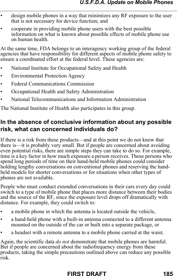 U.S.F.D.A. Update on Mobile PhonesFIRST DRAFT                                  185• design mobile phones in a way that minimizes any RF exposure to the user that is not necessary for device function; and • cooperate in providing mobile phone users with the best possible information on what is known about possible effects of mobile phone use on human health. At the same time, FDA belongs to an interagency working group of the federal agencies that have responsibility for different aspects of mobile phone safety to ensure a coordinated effort at the federal level. These agencies are: • National Institute for Occupational Safety and Health • Environmental Protection Agency • Federal Communications Commission • Occupational Health and Safety Administration • National Telecommunications and Information Administration The National Institute of Health also participates in this group. In the absence of conclusive information about any possible risk, what can concerned individuals do?If there is a risk from these products—and at this point we do not know that there is—it is probably very small. But if people are concerned about avoiding even potential risks, there are simple steps they can take to do so. For example, time is a key factor in how much exposure a person receives. Those persons who spend long periods of time on their hand-held mobile phones could consider holding lengthy conversations on conventional phones and reserving the hand-held models for shorter conversations or for situations when other types of phones are not available. People who must conduct extended conversations in their cars every day could switch to a type of mobile phone that places more distance between their bodies and the source of the RF, since the exposure level drops off dramatically with distance. For example, they could switch to: • a mobile phone in which the antenna is located outside the vehicle, • a hand-held phone with a built-in antenna connected to a different antenna mounted on the outside of the car or built into a separate package, or • a headset with a remote antenna to a mobile phone carried at the waist. Again, the scientific data do not demonstrate that mobile phones are harmful. But if people are concerned about the radiofrequency energy from these products, taking the simple precautions outlined above can reduce any possible risk. 