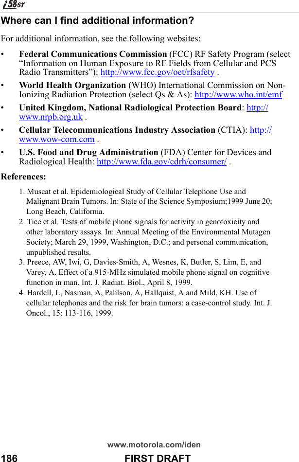 www.motorola.com/iden186                                      FIRST DRAFTWhere can I find additional information?For additional information, see the following websites: •Federal Communications Commission (FCC) RF Safety Program (select “Information on Human Exposure to RF Fields from Cellular and PCS Radio Transmitters”): http://www.fcc.gov/oet/rfsafety .•World Health Organization (WHO) International Commission on Non-Ionizing Radiation Protection (select Qs &amp; As): http://www.who.int/emf •United Kingdom, National Radiological Protection Board: http://www.nrpb.org.uk .•Cellular Telecommunications Industry Association (CTIA): http://www.wow-com.com .•U.S. Food and Drug Administration (FDA) Center for Devices and Radiological Health: http://www.fda.gov/cdrh/consumer/ .References:1. Muscat et al. Epidemiological Study of Cellular Telephone Use and Malignant Brain Tumors. In: State of the Science Symposium;1999 June 20; Long Beach, California. 2. Tice et al. Tests of mobile phone signals for activity in genotoxicity and other laboratory assays. In: Annual Meeting of the Environmental Mutagen Society; March 29, 1999, Washington, D.C.; and personal communication, unpublished results. 3. Preece, AW, Iwi, G, Davies-Smith, A, Wesnes, K, Butler, S, Lim, E, and Varey, A. Effect of a 915-MHz simulated mobile phone signal on cognitive function in man. Int. J. Radiat. Biol., April 8, 1999. 4. Hardell, L, Nasman, A, Pahlson, A, Hallquist, A and Mild, KH. Use of cellular telephones and the risk for brain tumors: a case-control study. Int. J. Oncol., 15: 113-116, 1999.