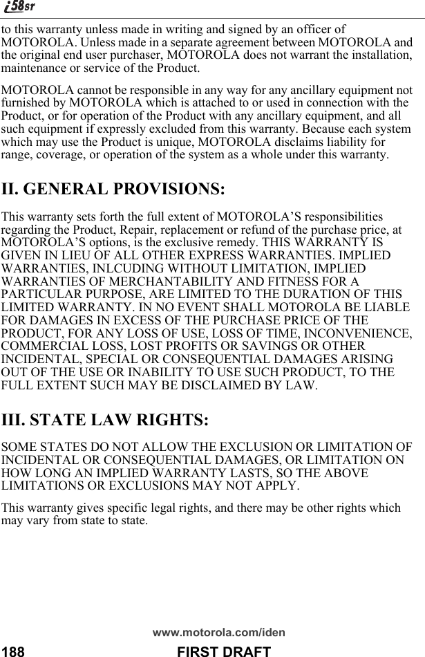 www.motorola.com/iden188                                      FIRST DRAFTto this warranty unless made in writing and signed by an officer of MOTOROLA. Unless made in a separate agreement between MOTOROLA and the original end user purchaser, MOTOROLA does not warrant the installation, maintenance or service of the Product.MOTOROLA cannot be responsible in any way for any ancillary equipment not furnished by MOTOROLA which is attached to or used in connection with the Product, or for operation of the Product with any ancillary equipment, and all such equipment if expressly excluded from this warranty. Because each system which may use the Product is unique, MOTOROLA disclaims liability for range, coverage, or operation of the system as a whole under this warranty.II. GENERAL PROVISIONS:This warranty sets forth the full extent of MOTOROLA’S responsibilities regarding the Product, Repair, replacement or refund of the purchase price, at MOTOROLA’S options, is the exclusive remedy. THIS WARRANTY IS GIVEN IN LIEU OF ALL OTHER EXPRESS WARRANTIES. IMPLIED WARRANTIES, INLCUDING WITHOUT LIMITATION, IMPLIED WARRANTIES OF MERCHANTABILITY AND FITNESS FOR A PARTICULAR PURPOSE, ARE LIMITED TO THE DURATION OF THIS LIMITED WARRANTY. IN NO EVENT SHALL MOTOROLA BE LIABLE FOR DAMAGES IN EXCESS OF THE PURCHASE PRICE OF THE PRODUCT, FOR ANY LOSS OF USE, LOSS OF TIME, INCONVENIENCE, COMMERCIAL LOSS, LOST PROFITS OR SAVINGS OR OTHER INCIDENTAL, SPECIAL OR CONSEQUENTIAL DAMAGES ARISING OUT OF THE USE OR INABILITY TO USE SUCH PRODUCT, TO THE FULL EXTENT SUCH MAY BE DISCLAIMED BY LAW.III. STATE LAW RIGHTS:SOME STATES DO NOT ALLOW THE EXCLUSION OR LIMITATION OF INCIDENTAL OR CONSEQUENTIAL DAMAGES, OR LIMITATION ON HOW LONG AN IMPLIED WARRANTY LASTS, SO THE ABOVE LIMITATIONS OR EXCLUSIONS MAY NOT APPLY.This warranty gives specific legal rights, and there may be other rights which may vary from state to state.