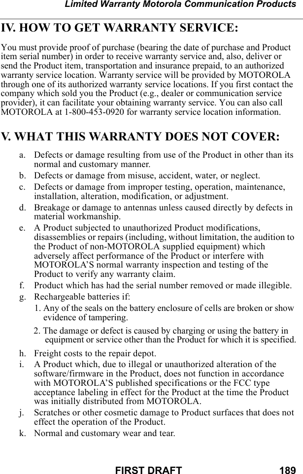 Limited Warranty Motorola Communication ProductsFIRST DRAFT                                  189IV. HOW TO GET WARRANTY SERVICE:You must provide proof of purchase (bearing the date of purchase and Product item serial number) in order to receive warranty service and, also, deliver or send the Product item, transportation and insurance prepaid, to an authorized warranty service location. Warranty service will be provided by MOTOROLA through one of its authorized warranty service locations. If you first contact the company which sold you the Product (e.g., dealer or communication service provider), it can facilitate your obtaining warranty service. You can also call MOTOROLA at 1-800-453-0920 for warranty service location information.V. WHAT THIS WARRANTY DOES NOT COVER:a. Defects or damage resulting from use of the Product in other than its normal and customary manner.b. Defects or damage from misuse, accident, water, or neglect.c. Defects or damage from improper testing, operation, maintenance, installation, alteration, modification, or adjustment.d. Breakage or damage to antennas unless caused directly by defects in material workmanship.e. A Product subjected to unauthorized Product modifications, disassemblies or repairs (including, without limitation, the audition to the Product of non-MOTOROLA supplied equipment) which adversely affect performance of the Product or interfere with MOTOROLA’S normal warranty inspection and testing of the Product to verify any warranty claim.f. Product which has had the serial number removed or made illegible.g. Rechargeable batteries if:1. Any of the seals on the battery enclosure of cells are broken or show evidence of tampering.2. The damage or defect is caused by charging or using the battery in equipment or service other than the Product for which it is specified.h. Freight costs to the repair depot.i. A Product which, due to illegal or unauthorized alteration of the software/firmware in the Product, does not function in accordance with MOTOROLA’S published specifications or the FCC type acceptance labeling in effect for the Product at the time the Product was initially distributed from MOTOROLA.j. Scratches or other cosmetic damage to Product surfaces that does not effect the operation of the Product.k. Normal and customary wear and tear.