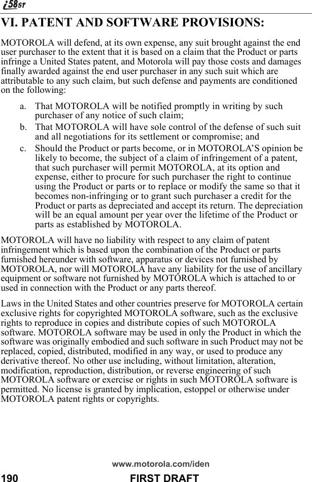 www.motorola.com/iden190                                      FIRST DRAFTVI. PATENT AND SOFTWARE PROVISIONS:MOTOROLA will defend, at its own expense, any suit brought against the end user purchaser to the extent that it is based on a claim that the Product or parts infringe a United States patent, and Motorola will pay those costs and damages finally awarded against the end user purchaser in any such suit which are attributable to any such claim, but such defense and payments are conditioned on the following:a. That MOTOROLA will be notified promptly in writing by such purchaser of any notice of such claim;b. That MOTOROLA will have sole control of the defense of such suit and all negotiations for its settlement or compromise; andc. Should the Product or parts become, or in MOTOROLA’S opinion be likely to become, the subject of a claim of infringement of a patent, that such purchaser will permit MOTOROLA, at its option and expense, either to procure for such purchaser the right to continue using the Product or parts or to replace or modify the same so that it becomes non-infringing or to grant such purchaser a credit for the Product or parts as depreciated and accept its return. The depreciation will be an equal amount per year over the lifetime of the Product or parts as established by MOTOROLA.MOTOROLA will have no liability with respect to any claim of patent infringement which is based upon the combination of the Product or parts furnished hereunder with software, apparatus or devices not furnished by MOTOROLA, nor will MOTOROLA have any liability for the use of ancillary equipment or software not furnished by MOTOROLA which is attached to or used in connection with the Product or any parts thereof.Laws in the United States and other countries preserve for MOTOROLA certain exclusive rights for copyrighted MOTOROLA software, such as the exclusive rights to reproduce in copies and distribute copies of such MOTOROLA software. MOTOROLA software may be used in only the Product in which the software was originally embodied and such software in such Product may not be replaced, copied, distributed, modified in any way, or used to produce any derivative thereof. No other use including, without limitation, alteration, modification, reproduction, distribution, or reverse engineering of such MOTOROLA software or exercise or rights in such MOTOROLA software is permitted. No license is granted by implication, estoppel or otherwise under MOTOROLA patent rights or copyrights.