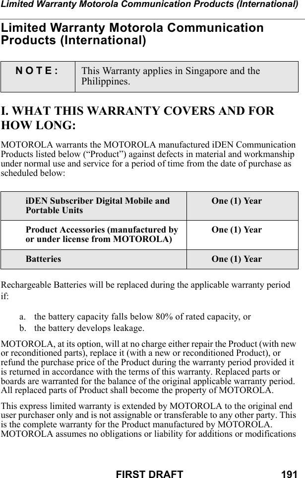 Limited Warranty Motorola Communication Products (International)FIRST DRAFT                                  191Limited Warranty Motorola Communication Products (International)I. WHAT THIS WARRANTY COVERS AND FOR HOW LONG:MOTOROLA warrants the MOTOROLA manufactured iDEN Communication Products listed below (“Product”) against defects in material and workmanship under normal use and service for a period of time from the date of purchase as scheduled below:Rechargeable Batteries will be replaced during the applicable warranty period if:a. the battery capacity falls below 80% of rated capacity, orb. the battery develops leakage.MOTOROLA, at its option, will at no charge either repair the Product (with new or reconditioned parts), replace it (with a new or reconditioned Product), or refund the purchase price of the Product during the warranty period provided it is returned in accordance with the terms of this warranty. Replaced parts or boards are warranted for the balance of the original applicable warranty period. All replaced parts of Product shall become the property of MOTOROLA.This express limited warranty is extended by MOTOROLA to the original end user purchaser only and is not assignable or transferable to any other party. This is the complete warranty for the Product manufactured by MOTOROLA. MOTOROLA assumes no obligations or liability for additions or modifications NOTE: This Warranty applies in Singapore and the Philippines.iDEN Subscriber Digital Mobile and Portable UnitsOne (1) YearProduct Accessories (manufactured by or under license from MOTOROLA)One (1) YearBatteries One (1) Year