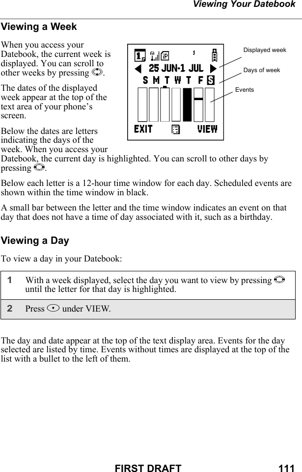 Viewing Your DatebookFIRST DRAFT                                  111Viewing a WeekWhen you access your Datebook, the current week is displayed. You can scroll to other weeks by pressing S.The dates of the displayed week appear at the top of the text area of your phone’s screen.Below the dates are letters indicating the days of the week. When you access your Datebook, the current day is highlighted. You can scroll to other days by pressing T.Below each letter is a 12-hour time window for each day. Scheduled events are shown within the time window in black.A small bar between the letter and the time window indicates an event on that day that does not have a time of day associated with it, such as a birthday. Viewing a DayTo view a day in your Datebook:The day and date appear at the top of the text display area. Events for the day selected are listed by time. Events without times are displayed at the top of the list with a bullet to the left of them.1With a week displayed, select the day you want to view by pressing Tuntil the letter for that day is highlighted.2Press B under VIEW.Displayed weekDays of weekEventsc