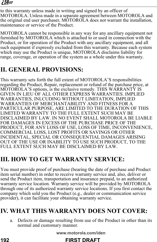 www.motorola.com/iden192                                      FIRST DRAFTto this warranty unless made in writing and signed by an officer of MOTOROLA. Unless made in a separate agreement between MOTOROLA and the original end user purchaser, MOTOROLA does not warrant the installation, maintenance or service of the Product.MOTOROLA cannot be responsible in any way for any ancillary equipment not furnished by MOTOROLA which is attached to or used in connection with the Product, or for operation of the Product with any ancillary equipment, and all such equipment if expressly excluded from this warranty. Because each system which may use the Product is unique, MOTOROLA disclaims liability for range, coverage, or operation of the system as a whole under this warranty.II. GENERAL PROVISIONS:This warranty sets forth the full extent of MOTOROLA’S responsibilities regarding the Product, Repair, replacement or refund of the purchase price, at MOTOROLA’S options, is the exclusive remedy. THIS WARRANTY IS GIVEN IN LIEU OF ALL OTHER EXPRESS WARRANTIES. IMPLIED WARRANTIES, INLCUDING WITHOUT LIMITATION, IMPLIED WARRANTIES OF MERCHANTABILITY AND FITNESS FOR A PARTICULAR PURPOSE, ARE LIMITED TO THE DURATION OF THIS LIMITED WARRANTY TO THE FULL EXTENT SUCH MAY BE DISCLAIMED BY LAW. IN NO EVENT SHALL MOTOROLA BE LIABLE FOR DAMAGES IN EXCESS OF THE PURCHASE PRICE OF THE PRODUCT, FOR ANY LOSS OF USE, LOSS OF TIME, INCONVENIENCE, COMMERCIAL LOSS, LOST PROFITS OR SAVINGS OR OTHER INCIDENTAL, SPECIAL OR CONSEQUENTIAL DAMAGES ARISING OUT OF THE USE OR INABILITY TO USE SUCH PRODUCT, TO THE FULL EXTENT SUCH MAY BE DISCLAIMED BY LAW.III. HOW TO GET WARRANTY SERVICE:You must provide proof of purchase (bearing the date of purchase and Product item serial number) in order to receive warranty service and, also, deliver or send the Product item, transportation and insurance prepaid, to an authorized warranty service location. Warranty service will be provided by MOTOROLA through one of its authorized warranty service locations. If you first contact the company which sold you the Product (e.g., dealer or communication service provider), it can facilitate your obtaining warranty service.IV. WHAT THIS WARRANTY DOES NOT COVER:a. Defects or damage resulting from use of the Product in other than its normal and customary manner.