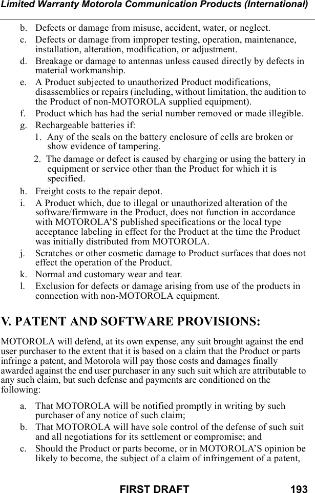 Limited Warranty Motorola Communication Products (International)FIRST DRAFT                                  193b. Defects or damage from misuse, accident, water, or neglect.c. Defects or damage from improper testing, operation, maintenance, installation, alteration, modification, or adjustment.d. Breakage or damage to antennas unless caused directly by defects in material workmanship.e. A Product subjected to unauthorized Product modifications, disassemblies or repairs (including, without limitation, the audition to the Product of non-MOTOROLA supplied equipment).f. Product which has had the serial number removed or made illegible.g. Rechargeable batteries if:  1.  Any of the seals on the battery enclosure of cells are broken or show evidence of tampering.2.  The damage or defect is caused by charging or using the battery in equipment or service other than the Product for which it is specified.h. Freight costs to the repair depot.i. A Product which, due to illegal or unauthorized alteration of the software/firmware in the Product, does not function in accordance with MOTOROLA’S published specifications or the local type acceptance labeling in effect for the Product at the time the Product was initially distributed from MOTOROLA.j. Scratches or other cosmetic damage to Product surfaces that does not effect the operation of the Product.k. Normal and customary wear and tear.l. Exclusion for defects or damage arising from use of the products in connection with non-MOTOROLA equipment.V. PATENT AND SOFTWARE PROVISIONS:MOTOROLA will defend, at its own expense, any suit brought against the end user purchaser to the extent that it is based on a claim that the Product or parts infringe a patent, and Motorola will pay those costs and damages finally awarded against the end user purchaser in any such suit which are attributable to any such claim, but such defense and payments are conditioned on the following:a. That MOTOROLA will be notified promptly in writing by such purchaser of any notice of such claim;b. That MOTOROLA will have sole control of the defense of such suit and all negotiations for its settlement or compromise; andc. Should the Product or parts become, or in MOTOROLA’S opinion be likely to become, the subject of a claim of infringement of a patent, 