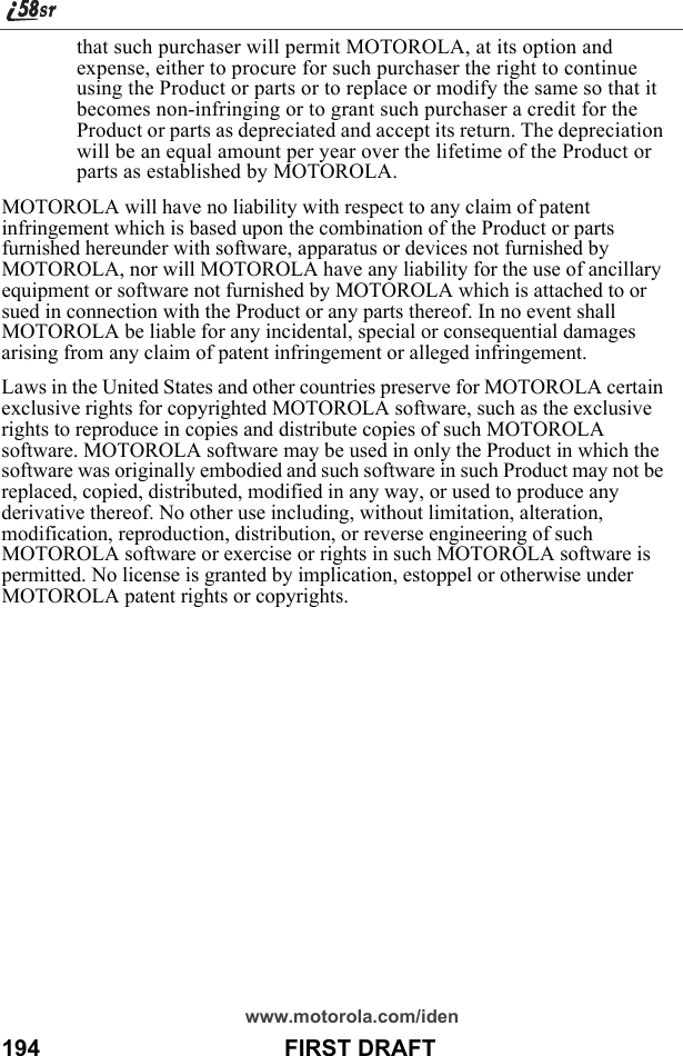 www.motorola.com/iden194                                      FIRST DRAFTthat such purchaser will permit MOTOROLA, at its option and expense, either to procure for such purchaser the right to continue using the Product or parts or to replace or modify the same so that it becomes non-infringing or to grant such purchaser a credit for the Product or parts as depreciated and accept its return. The depreciation will be an equal amount per year over the lifetime of the Product or parts as established by MOTOROLA.MOTOROLA will have no liability with respect to any claim of patent infringement which is based upon the combination of the Product or parts furnished hereunder with software, apparatus or devices not furnished by MOTOROLA, nor will MOTOROLA have any liability for the use of ancillary equipment or software not furnished by MOTOROLA which is attached to or sued in connection with the Product or any parts thereof. In no event shall MOTOROLA be liable for any incidental, special or consequential damages arising from any claim of patent infringement or alleged infringement.Laws in the United States and other countries preserve for MOTOROLA certain exclusive rights for copyrighted MOTOROLA software, such as the exclusive rights to reproduce in copies and distribute copies of such MOTOROLA software. MOTOROLA software may be used in only the Product in which the software was originally embodied and such software in such Product may not be replaced, copied, distributed, modified in any way, or used to produce any derivative thereof. No other use including, without limitation, alteration, modification, reproduction, distribution, or reverse engineering of such MOTOROLA software or exercise or rights in such MOTOROLA software is permitted. No license is granted by implication, estoppel or otherwise under MOTOROLA patent rights or copyrights.