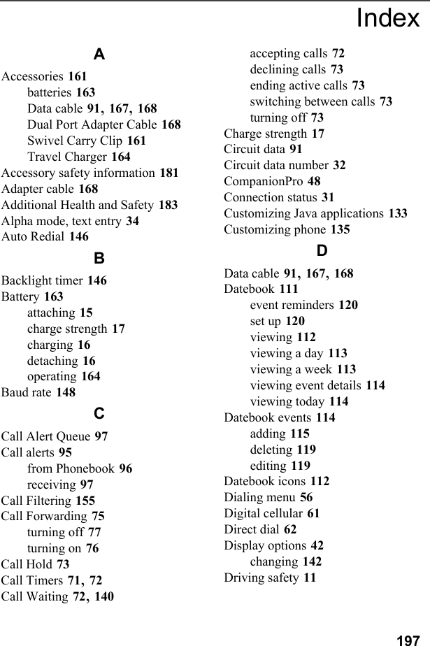 197AAccessories 161batteries 163Data cable 91, 167, 168Dual Port Adapter Cable 168Swivel Carry Clip 161Travel Charger 164Accessory safety information 181Adapter cable 168Additional Health and Safety 183Alpha mode, text entry 34Auto Redial 146BBacklight timer 146Battery 163attaching 15charge strength 17charging 16detaching 16operating 164Baud rate 148CCall Alert Queue 97Call alerts 95from Phonebook 96receiving 97Call Filtering 155Call Forwarding 75turning off 77turning on 76Call Hold 73Call Timers 71, 72Call Waiting 72, 140accepting calls 72declining calls 73ending active calls 73switching between calls 73turning off 73Charge strength 17Circuit data 91Circuit data number 32CompanionPro 48Connection status 31Customizing Java applications 133Customizing phone 135DData cable 91, 167, 168Datebook 111event reminders 120set up 120viewing 112viewing a day 113viewing a week 113viewing event details 114viewing today 114Datebook events 114adding 115deleting 119editing 119Datebook icons 112Dialing menu 56Digital cellular 61Direct dial 62Display options 42changing 142Driving safety 11Index
