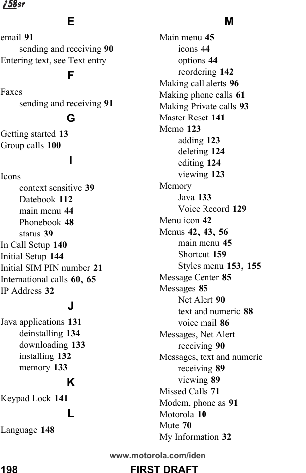 198                                       FIRST DRAFTwww.motorola.com/idenEemail 91sending and receiving 90Entering text, see Text entryFFaxessending and receiving 91GGetting started 13Group calls 100IIconscontext sensitive 39Datebook 112main menu 44Phonebook 48status 39In Call Setup 140Initial Setup 144Initial SIM PIN number 21International calls 60, 65IP Address 32JJava applications 131deinstalling 134downloading 133installing 132memory 133KKeypad Lock 141LLanguage 148MMain menu 45icons 44options 44reordering 142Making call alerts 96Making phone calls 61Making Private calls 93Master Reset 141Memo 123adding 123deleting 124editing 124viewing 123MemoryJava 133Voice Record 129Menu icon 42Menus 42, 43, 56main menu 45Shortcut 159Styles menu 153, 155Message Center 85Messages 85Net Alert 90text and numeric 88voice mail 86Messages, Net Alertreceiving 90Messages, text and numericreceiving 89viewing 89Missed Calls 71Modem, phone as 91Motorola 10Mute 70My Information 32