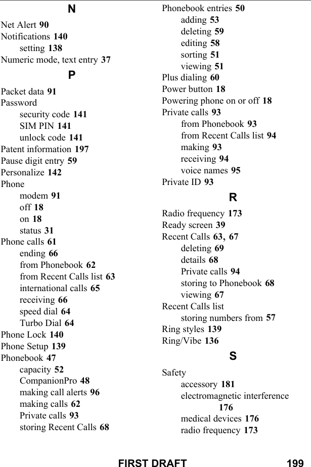 FIRST DRAFT                                  199NNet Alert 90Notifications 140setting 138Numeric mode, text entry 37PPacket data 91Passwordsecurity code 141SIM PIN 141unlock code 141Patent information 197Pause digit entry 59Personalize 142Phonemodem 91off 18on 18status 31Phone calls 61ending 66from Phonebook 62from Recent Calls list 63international calls 65receiving 66speed dial 64Turbo Dial 64Phone Lock 140Phone Setup 139Phonebook 47capacity 52CompanionPro 48making call alerts 96making calls 62Private calls 93storing Recent Calls 68Phonebook entries 50adding 53deleting 59editing 58sorting 51viewing 51Plus dialing 60Power button 18Powering phone on or off 18Private calls 93from Phonebook 93from Recent Calls list 94making 93receiving 94voice names 95Private ID 93RRadio frequency 173Ready screen 39Recent Calls 63, 67deleting 69details 68Private calls 94storing to Phonebook 68viewing 67Recent Calls liststoring numbers from 57Ring styles 139Ring/Vibe 136SSafetyaccessory 181electromagnetic interference 176medical devices 176radio frequency 173