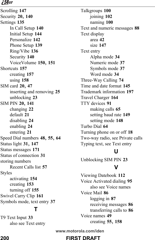 200                                       FIRST DRAFTwww.motorola.com/idenScrolling 147Security 20, 140Settings 135In Call Setup 140Initial Setup 144Personalize 142Phone Setup 139Ring/Vibe 136Security 140VoiceVolume 150, 151Shortcuts 157creating 157using 158SIM card 20, 47inserting and removing 25unblocking 23SIM PIN 20, 141changing 22default 21disabling 24enabling 24entering 21Speed Dial numbers 48, 55, 64Status light 31, 147Status messages 171Status of connection 31storing numbersRecent Calls list 57Stylesactivating 154creating 153turning off 155Swivel Carry Clip 161Symbols mode, text entry 37TT9 Text Input 33also see Text entryTalkgroups 100joining 102naming 100Text and numeric messages 88Text displayarea 42size 147Text entryAlpha mode 34Numeric mode 37Symbols mode 37Word mode 34Three-Way Calling 74Time and date format 145Trademark information 197Travel Charger 164TTY devices 91making calls 65setting baud rate 149setting mode 148Turbo Dial 64Turning phone on or off 18Two-way radio, see Private callsTyping text, see Text entryUUnblocking SIM PIN 23VViewing Datebook 112Voice Activated dialing 95also see Voice namesVoice Mail 86logging in 87receiving messages 86transferring calls to 86Voice names 49creating 55, 158