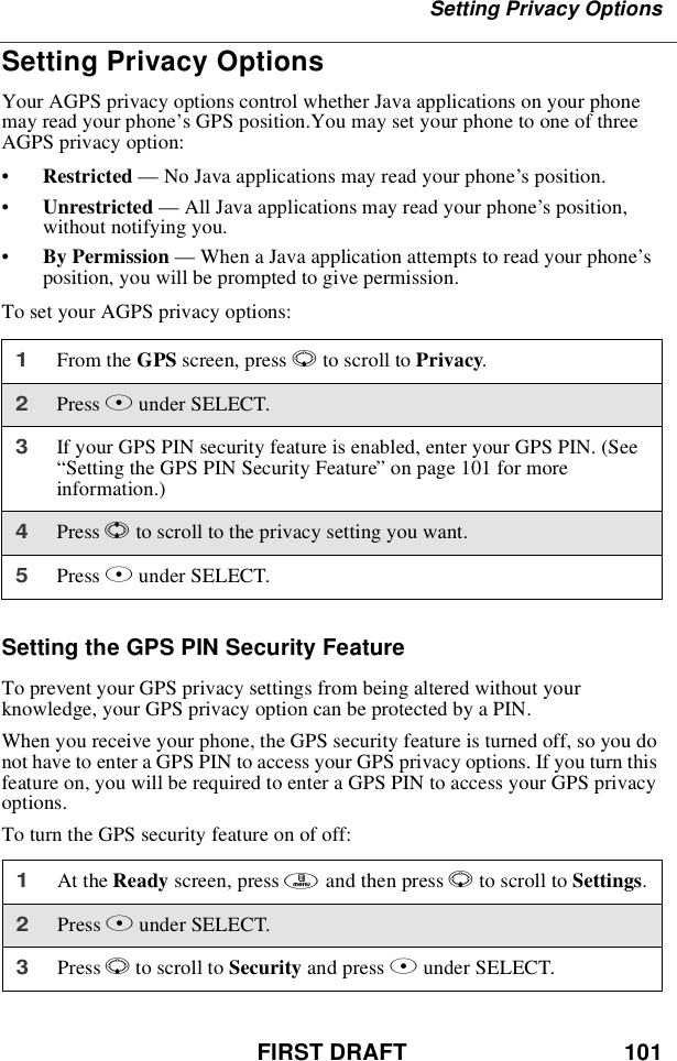 FIRST DRAFT 101Setting Privacy OptionsSetting Privacy OptionsYour AGPS privacy options control whether Java applications on your phonemay read your phone’s GPS position.You may set your phone to one of threeAGPS privacy option:•Restricted —No Java applications may read your phone’s position.•Unrestricted —All Java applications may read your phone’s position,without notifying you.•By Permission —When a Java application attempts to read your phone’sposition, you will be prompted to give permission.To set your AGPS privacy options:Setting the GPS PIN Security FeatureTo prevent your GPS privacy settings from being altered without yourknowledge, your GPS privacy option can be protected by a PIN.When you receive your phone, the GPS security feature is turned off, so you donot have to enter a GPS PIN to access your GPS privacy options. If you turn thisfeature on, you will be required to enter a GPS PIN to access your GPS privacyoptions.To turn the GPS security feature on of off:1From the GPS screen, press Rto scroll to Privacy.2Press Bunder SELECT.3If your GPS PIN security feature is enabled, enter your GPS PIN. (See“Setting the GPS PIN Security Feature”on page 101 for moreinformation.)4Press Sto scroll to the privacy setting you want.5Press Bunder SELECT.1At the Ready screen, press mandthenpressRto scroll to Settings.2Press Bunder SELECT.3Press Rto scroll to Security and press Bunder SELECT.
