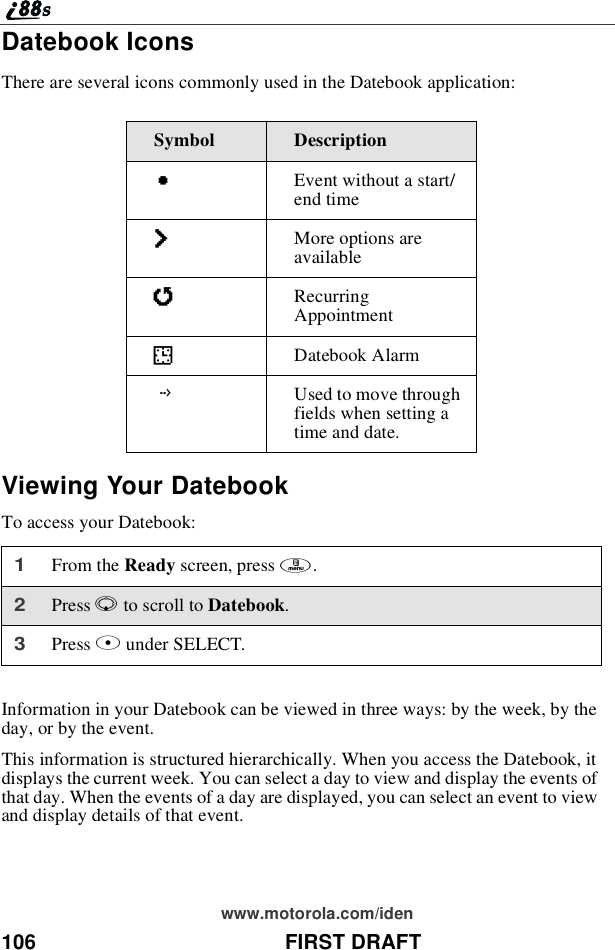 106 FIRST DRAFTwww.motorola.com/idenDatebook IconsThere are several icons commonly used in the Datebook application:Viewing Your DatebookTo access your Datebook:Information in your Datebook can be viewed in three ways: by the week, by theday, or by the event.This information is structured hierarchically. When you access the Datebook, itdisplays the current week. You can select a day to view and display the events ofthat day. When the events of a day are displayed, you can select an event to viewand display details of that event.Symbol DescriptionCEventwithoutastart/end timefMore options areavailablejRecurringAppointmentIDatebook AlarmGUsed to move throughfields when setting atime and date.1From the Ready screen, press m.2Press Rto scroll to Datebook.3Press Bunder SELECT.