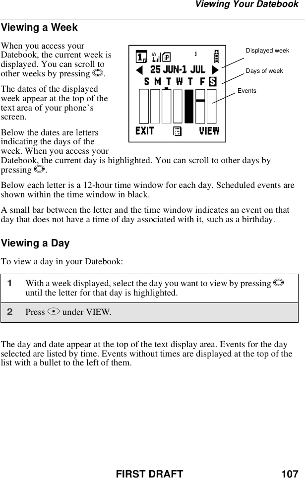 FIRST DRAFT 107Viewing Your DatebookViewing a WeekWhen you access yourDatebook, the current week isdisplayed. You can scroll toother weeks by pressing S.The dates of the displayedweek appear at the top of thetext area of your phone’sscreen.Below the dates are lettersindicating the days of theweek. When you access yourDatebook, the current day is highlighted. You can scroll to other days bypressing T.Below each letter is a 12-hour time window for each day. Scheduled events areshown within the time window in black.A small bar between the letter and the time window indicates an event on thatday that does not have a time of day associated with it, such as a birthday.Viewing a DayTo view a day in your Datebook:The day and date appear at the top of the text display area. Events for the dayselected are listed by time. Events without times are displayed at the top of thelist with a bullet to the left of them.1With a week displayed, select the day you want to view by pressing Tuntil the letter for that day is highlighted.2Press Bunder VIEW.Displayed weekDays of weekEventsc