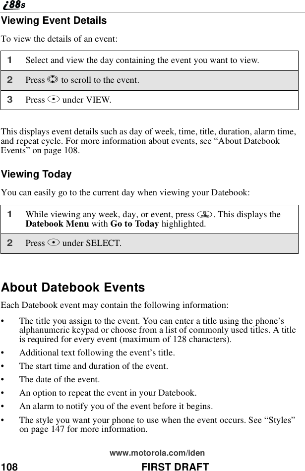 108 FIRST DRAFTwww.motorola.com/idenViewing Event DetailsTo view the details of an event:This displays event details such as day of week, time, title, duration, alarm time,and repeat cycle. For more information about events, see “About DatebookEvents”on page 108.Viewing TodayYou can easily go to the current day when viewing your Datebook:About Datebook EventsEach Datebook event may contain the following information:•The title you assign to the event. You can enter a title using the phone’salphanumeric keypad or choose from a list of commonly used titles. A titleis required for every event (maximum of 128 characters).•Additional text following the event’s title.•The start time and duration of the event.•Thedateoftheevent.•An option to repeat the event in your Datebook.•An alarm to notify you of the event before it begins.•The style you want your phone to use when the event occurs. See “Styles”on page 147 for more information.1Select and view the day containing the event you want to view.2Press Sto scroll to the event.3Press Bunder VIEW.1While viewing any week, day, or event, press m.ThisdisplaystheDatebook Menu with Go to Today highlighted.2Press Bunder SELECT.