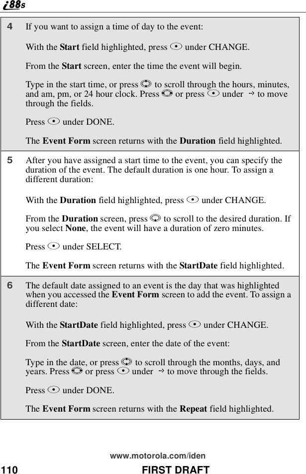 110 FIRST DRAFTwww.motorola.com/iden4If you want to assign a time of day to the event:With the Start field highlighted, press Bunder CHANGE.From the Start screen, enter the time the event will begin.Type in the start time, or press Sto scroll through the hours, minutes,and am, pm, or 24 hour clock. Press Tor press Bunder Gto movethrough the fields.Press Aunder DONE.The Event Form screen returns with the Duration field highlighted.5After you have assigned a start time to the event, you can specify theduration of the event. The default duration is one hour. To assign adifferent duration:With the Duration field highlighted, press Bunder CHANGE.From the Duration screen, press Rto scroll to the desired duration. Ifyou select None, the event will have a duration of zero minutes.Press Bunder SELECT.The Event Form screen returns with the StartDate field highlighted.6The default date assigned to an event is the day that was highlightedwhen you accessed the Event Form screen to add the event. To assign adifferent date:With the StartDate field highlighted, press Bunder CHANGE.From the StartDate screen, enter the date of the event:Type in the date, or press Sto scroll through the months, days, andyears. Press Tor press Bunder Gto move through the fields.Press Aunder DONE.The Event Form screen returns with the Repeat field highlighted.