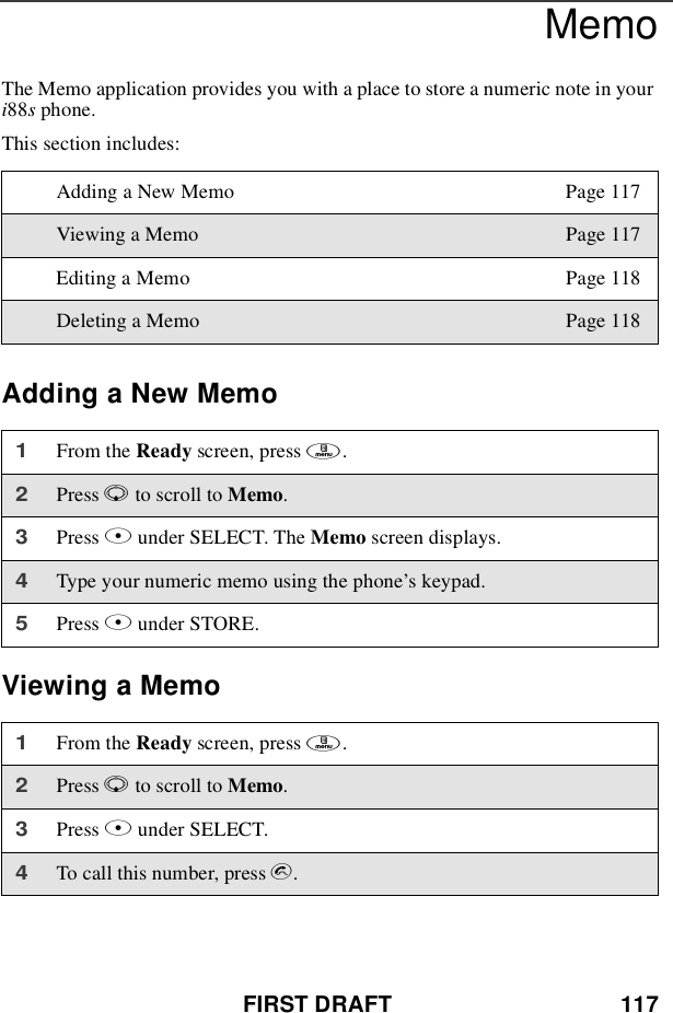 FIRST DRAFT 117MemoThe Memo application provides you with a place to store a numeric note in youri88sphone.This section includes:Adding a New MemoViewing a MemoAdding a New Memo Page 117Viewing a Memo Page 117Editing a Memo Page 118Deleting a Memo Page 1181From the Ready screen, press m.2Press Rto scroll to Memo.3Press Bunder SELECT. The Memo screen displays.4Type your numeric memo using the phone’s keypad.5Press Bunder STORE.1From the Ready screen, press m.2Press Rto scroll to Memo.3Press Bunder SELECT.4To call this number, press s.