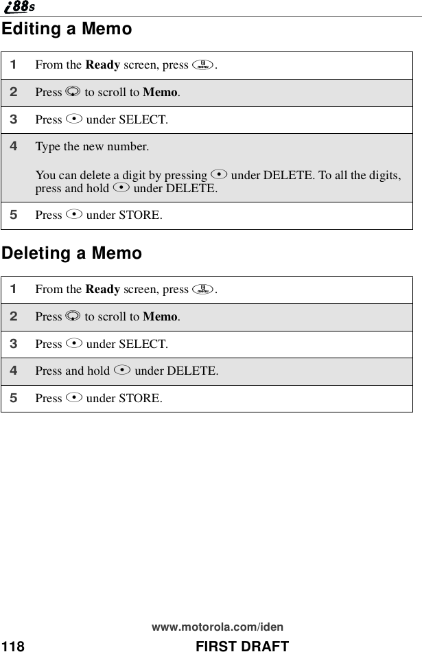118 FIRST DRAFTwww.motorola.com/idenEditing a MemoDeleting a Memo1From the Ready screen, press m.2Press Rto scroll to Memo.3Press Bunder SELECT.4Type the new number.You can delete a digit by pressing Aunder DELETE. To all the digits,press and hold Aunder DELETE.5Press Bunder STORE.1From the Ready screen, press m.2Press Rto scroll to Memo.3Press Bunder SELECT.4Press and hold Aunder DELETE.5Press Bunder STORE.