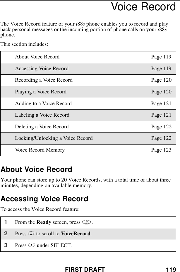 FIRST DRAFT 119Voice RecordThe Voice Record feature of your i88sphone enables you to record and playback personal messages or the incoming portion of phone calls on your i88sphone.This section includes:About Voice RecordYour phone can store up to 20 Voice Records, with a total time of about threeminutes, depending on available memory.Accessing Voice RecordTo access the Voice Record feature:About Voice Record Page 119Accessing Voice Record Page 119Recording a Voice Record Page 120Playing a Voice Record Page 120Adding to a Voice Record Page 121Labeling a Voice Record Page 121Deleting a Voice Record Page 122Locking/Unlocking a Voice Record Page 122Voice Record Memory Page 1231From the Ready screen, press m.2Press Rto scroll to VoiceRecord.3Press Bunder SELECT.
