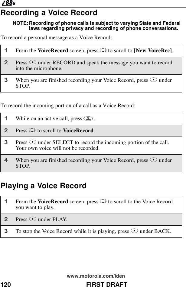 120 FIRST DRAFTwww.motorola.com/idenRecording a Voice RecordNOTE: Recording of phone calls is subject to varying State and Federallaws regarding privacy and recording of phone conversations.To record a personal message as a Voice Record:To record the incoming portion of a call as a Voice Record:Playing a Voice Record1From the VoiceRecord screen, press Rto scroll to [New VoiceRec].2Press Bunder RECORD and speak the message you want to recordinto the microphone.3When you are finished recording your Voice Record, press BunderSTOP.1While on an active call, press m.2Press Rto scroll to VoiceRecord.3Press Bunder SELECT to record the incoming portion of the call.Your own voice will not be recorded.4When you are finished recording your Voice Record, press BunderSTOP.1From the VoiceRecord screen, press Rto scroll to the Voice Recordyouwanttoplay.2Press Bunder PLAY.3To stop the Voice Record while it is playing, press Aunder BACK.