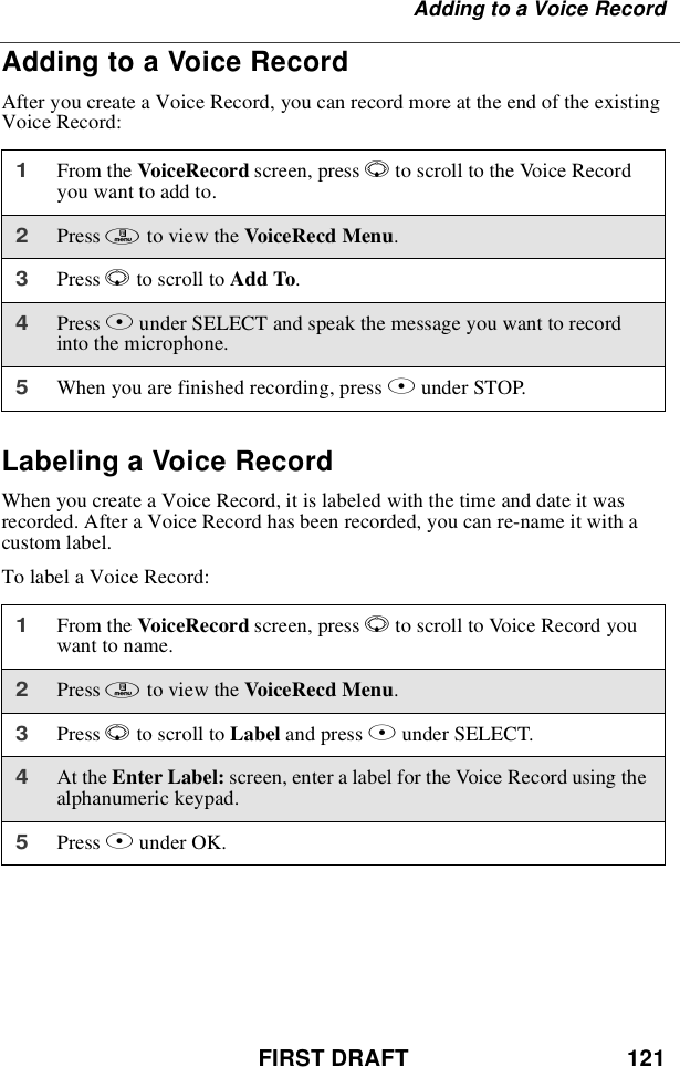 FIRST DRAFT 121Adding to a Voice RecordAdding to a Voice RecordAfter you create a Voice Record, you can record more at the end of the existingVoice Record:Labeling a Voice RecordWhen you create a Voice Record, it is labeled with the time and date it wasrecorded. After a Voice Record has been recorded, you can re-name it with acustom label.To label a Voice Record:1From the VoiceRecord screen, press Rto scroll to the Voice Recordyou want to add to.2Press mto view the VoiceRecd Menu.3Press Rto scroll to Add To.4Press Bunder SELECT and speak the message you want to recordinto the microphone.5When you are finished recording, press Bunder STOP.1From the VoiceRecord screen, press Rto scroll to Voice Record youwant to name.2Press mto view the VoiceRecd Menu.3Press Rto scroll to Label and press Bunder SELECT.4At the Enter Label: screen, enter a label for the Voice Record using thealphanumeric keypad.5Press Bunder OK.