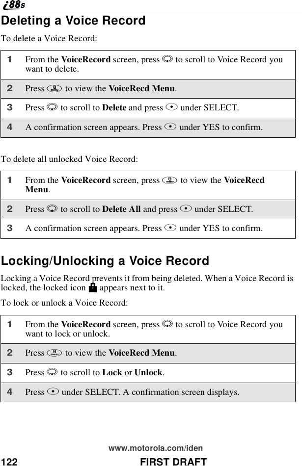 122 FIRST DRAFTwww.motorola.com/idenDeleting a Voice RecordTo delete a Voice Record:To delete all unlocked Voice Record:Locking/Unlocking a Voice RecordLocking a Voice Record prevents it from being deleted. When a Voice Record islocked, the locked icon Mappears next to it.To lock or unlock a Voice Record:1From the VoiceRecord screen, press Rto scroll to Voice Record youwant to delete.2Press mto view the VoiceRecd Menu.3Press Rto scroll to Delete and press Bunder SELECT.4A confirmation screen appears. Press Aunder YES to confirm.1From the VoiceRecord screen, press mto view the VoiceRecdMenu.2Press Rto scroll to Delete All and press Bunder SELECT.3A confirmation screen appears. Press Aunder YES to confirm.1From the VoiceRecord screen, press Rto scroll to Voice Record youwant to lock or unlock.2Press mto view the VoiceRecd Menu.3Press Rto scroll to Lock or Unlock.4Press Bunder SELECT. A confirmation screen displays.
