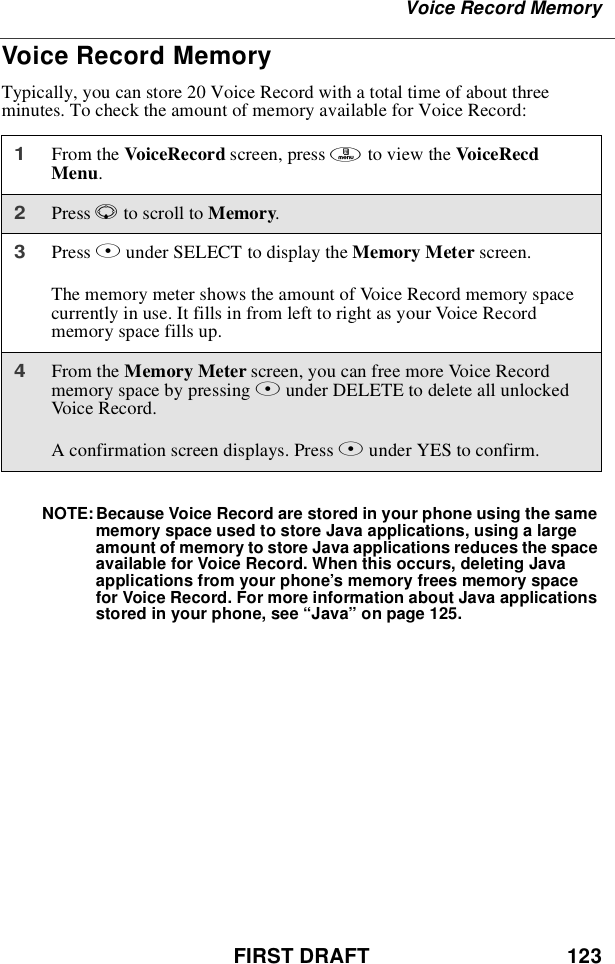 FIRST DRAFT 123Voice Record MemoryVoice Record MemoryTypically, you can store 20 Voice Record with a total time of about threeminutes. To check the amount of memory available for Voice Record:NOTE: Because Voice Record are stored in your phone using the samememory space used to store Java applications, using a largeamount of memory to store Java applications reduces the spaceavailable for Voice Record. When this occurs, deleting Javaapplications from your phone’s memory frees memory spacefor Voice Record. For more information about Java applicationsstored in your phone, see “Java”on page 125.1From the VoiceRecord screen, press mto view the VoiceRecdMenu.2Press Rto scroll to Memory.3Press Bunder SELECT to display the Memory Meter screen.The memory meter shows the amount of Voice Record memory spacecurrently in use. It fills in from left to right as your Voice Recordmemory space fills up.4From the Memory Meter screen, you can free more Voice Recordmemory space by pressing Bunder DELETE to delete all unlockedVoice Record.A confirmation screen displays. Press Aunder YES to confirm.