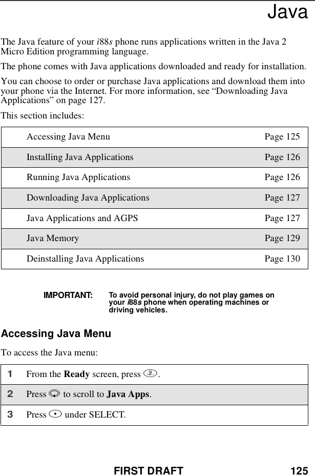 FIRST DRAFT 125JavaTheJavafeatureofyouri88sphone runs applications written in the Java 2Micro Edition programming language.The phone comes with Java applications downloaded and ready for installation.You can choose to order or purchase Java applications and download them intoyour phone via the Internet. For more information, see “Downloading JavaApplications”on page 127.This section includes:Accessing Java MenuTo access the Java menu:Accessing Java Menu Page 125Installing Java Applications Page 126Running Java Applications Page 126Downloading Java Applications Page 127Java Applications and AGPS Page 127Java Memory Page 129Deinstalling Java Applications Page 130IMPORTANT: To avoid personal injury, do not play games onyour i88sphone when operating machines ordriving vehicles.1From the Ready screen, press m.2Press Rto scroll to Java Apps.3Press Bunder SELECT.