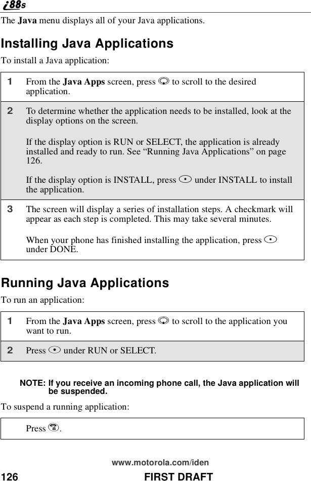 126 FIRST DRAFTwww.motorola.com/idenThe Java menu displays all of your Java applications.Installing Java ApplicationsTo install a Java application:Running Java ApplicationsTo run an application:NOTE: If you receive an incoming phone call, the Java application willbe suspended.To suspend a running application:1From the Java Apps screen, press Rto scroll to the desiredapplication.2To determine whether the application needs to be installed, look at thedisplay options on the screen.If the display option is RUN or SELECT, the application is alreadyinstalledandreadytorun.See“Running Java Applications”on page126.If the display option is INSTALL, press Bunder INSTALL to installthe application.3The screen will display a series of installation steps. A checkmark willappear as each step is completed. This may take several minutes.When your phone has finished installing the application, press Aunder DONE.1From the Java Apps screen, press Rto scroll to the application youwant to run.2Press Bunder RUN or SELECT.Press e.