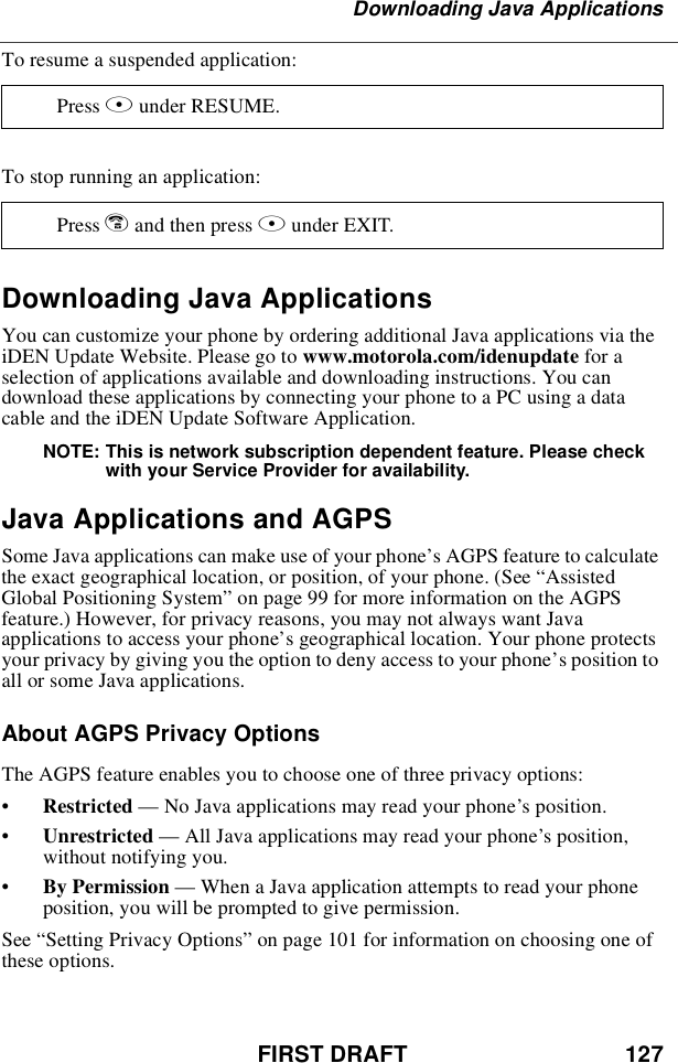 FIRST DRAFT 127Downloading Java ApplicationsTo resume a suspended application:To stop running an application:Downloading Java ApplicationsYou can customize your phone by ordering additional Java applications via theiDEN Update Website. Please go to www.motorola.com/idenupdate for aselection of applications available and downloading instructions. You candownload these applications by connecting your phone to a PC using a datacable and the iDEN Update Software Application.NOTE: This is network subscription dependent feature. Please checkwith your Service Provider for availability.Java Applications and AGPSSome Java applications can make use of your phone’s AGPS feature to calculatethe exact geographical location, or position, of your phone. (See “AssistedGlobal Positioning System”on page 99 for more information on the AGPSfeature.) However, for privacy reasons, you may not always want Javaapplications to access your phone’s geographical location. Your phone protectsyour privacy by giving you the option to deny access to your phone’s position toall or some Java applications.About AGPS Privacy OptionsThe AGPS feature enables you to choose one of three privacy options:•Restricted —No Java applications may read your phone’s position.•Unrestricted —All Java applications may read your phone’s position,without notifying you.•By Permission —When a Java application attempts to read your phoneposition, you will be prompted to give permission.See “Setting Privacy Options”on page 101 for information on choosing one ofthese options.Press Bunder RESUME.Press eandthenpressAunder EXIT.
