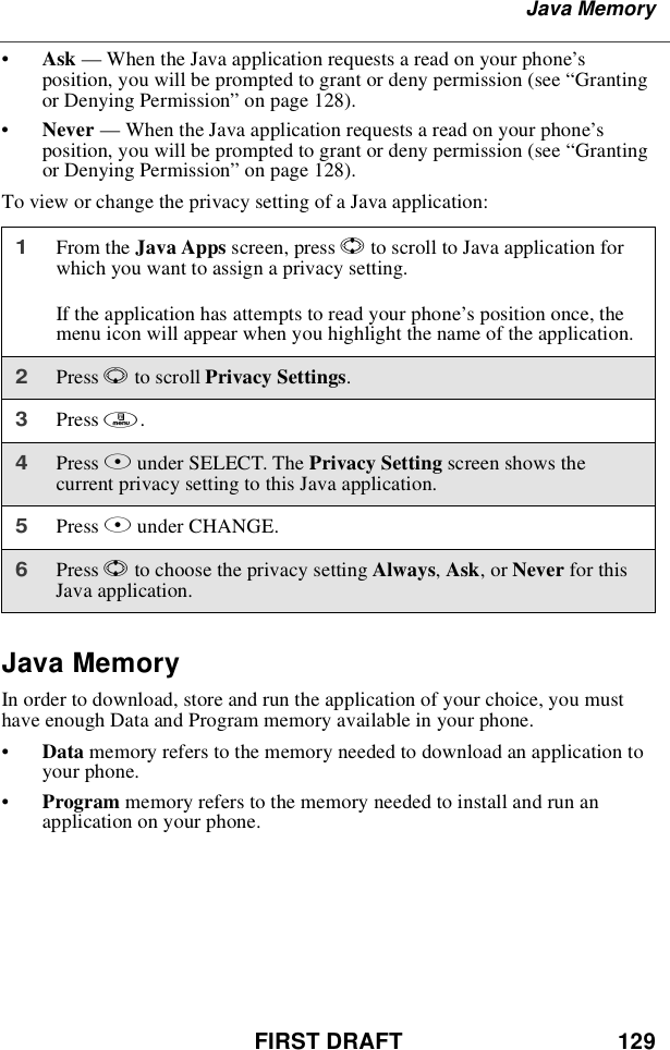 FIRST DRAFT 129Java Memory•Ask —When the Java application requests a read on your phone’sposition, you will be prompted to grant or deny permission (see “Grantingor Denying Permission”on page 128).•Never —When the Java application requests a read on your phone’sposition, you will be prompted to grant or deny permission (see “Grantingor Denying Permission”on page 128).To view or change the privacy setting of a Java application:Java MemoryIn order to download, store and run the application of your choice, you musthave enough Data and Program memory available in your phone.•Data memory refers to the memory needed to download an application toyour phone.•Program memory refers to the memory needed to install and run anapplication on your phone.1From the Java Apps screen, press Sto scroll to Java application forwhich you want to assign a privacy setting.If the application has attempts to read your phone’s position once, themenu icon will appear when you highlight the name of the application.2Press Rto scroll Privacy Settings.3Press m.4Press Bunder SELECT. The Privacy Setting screen shows thecurrent privacy setting to this Java application.5Press Bunder CHANGE.6Press Sto choose the privacy setting Always,Ask,orNever for thisJava application.