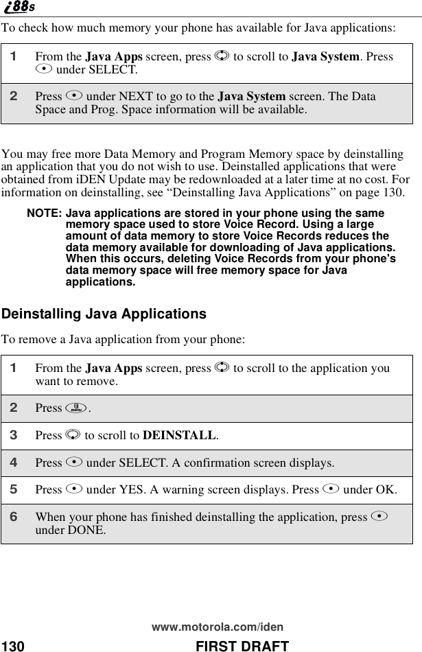 130 FIRST DRAFTwww.motorola.com/idenTo check how much memory your phone has available for Java applications:You may free more Data Memory and Program Memory space by deinstallingan application that you do not wish to use. Deinstalled applications that wereobtained from iDEN Update may be redownloaded at a later time at no cost. Forinformation on deinstalling, see “Deinstalling Java Applications”on page 130.NOTE: Java applications are stored in your phone using the samememory space used to store Voice Record. Using a largeamount of data memory to store Voice Records reduces thedata memory available for downloading of Java applications.When this occurs, deleting Voice Records from your phone&apos;sdata memory space will free memory space for Javaapplications.Deinstalling Java ApplicationsTo remove a Java application from your phone:1From the Java Apps screen, press Sto scroll to Java System.PressBunder SELECT.2Press Bunder NEXT to go to the Java System screen. The DataSpace and Prog. Space information will be available.1From the Java Apps screen, press Sto scroll to the application youwant to remove.2Press m.3Press Rto scroll to DEINSTALL.4Press Bunder SELECT. A confirmation screen displays.5Press Aunder YES. A warning screen displays. Press Aunder OK.6When your phone has finished deinstalling the application, press Aunder DONE.