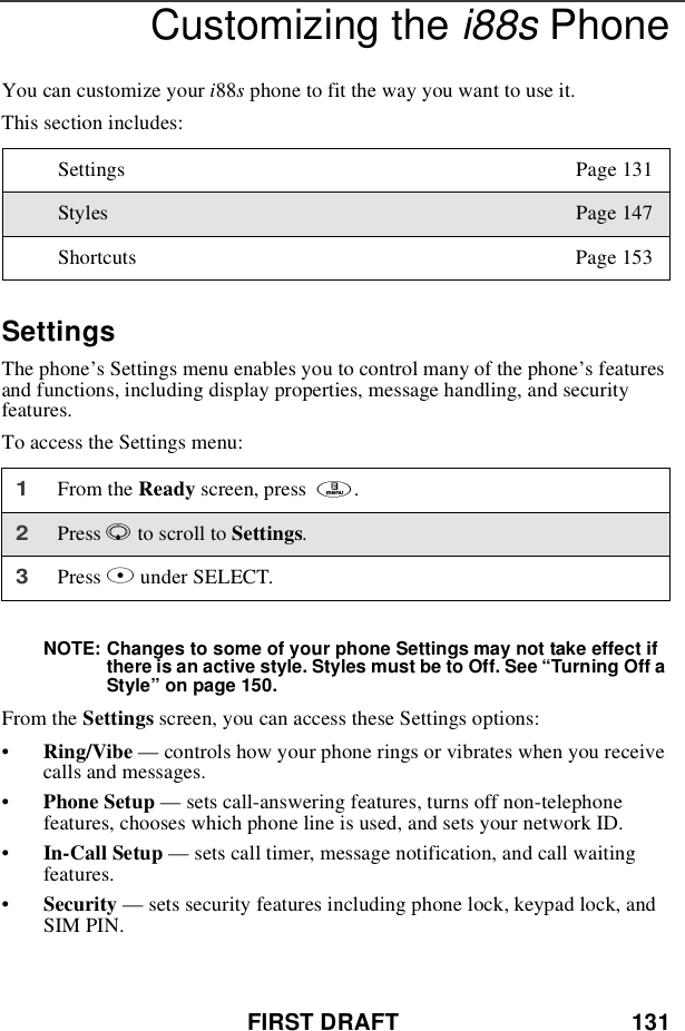 FIRST DRAFT 131Customizing the i88s PhoneYou can customize your i88sphone to fit the way you want to use it.This section includes:SettingsThe phone’s Settings menu enables you to control many of the phone’sfeaturesand functions, including display properties, message handling, and securityfeatures.To access the Settings menu:NOTE: Changes to some of your phone Settings may not take effect ifthere is an active style. Styles must be to Off. See “Turning Off aStyle”on page 150.From the Settings screen, you can access these Settings options:•Ring/Vibe —controls how your phone rings or vibrates when you receivecalls and messages.•Phone Setup —sets call-answering features, turns off non-telephonefeatures, chooses which phone line is used, and sets your network ID.•In-Call Setup —sets call timer, message notification, and call waitingfeatures.•Security —sets security features including phone lock, keypad lock, andSIM PIN.Settings Page 131Styles Page 147Shortcuts Page 1531From the Ready screen, press m.2Press Rto scroll to Settings.3Press Bunder SELECT.