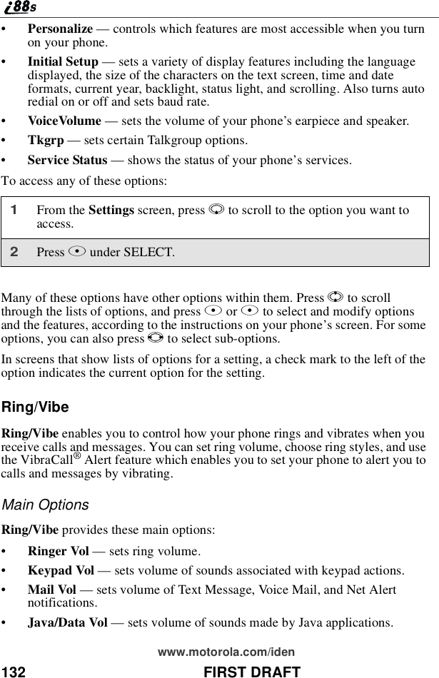 132 FIRST DRAFTwww.motorola.com/iden•Personalize —controls which features are most accessible when you turnon your phone.•Initial Setup —sets a variety of display features including the languagedisplayed, the size of the characters on the text screen, time and dateformats, current year, backlight, status light, and scrolling. Also turns autoredial on or off and sets baud rate.•VoiceVolume —sets the volume of your phone’s earpiece and speaker.•Tkgrp —sets certain Talkgroup options.•Service Status —shows the status of your phone’sservices.To access any of these options:Many of these options have other options within them. Press Sto scrollthrough the lists of options, and press Aor Bto select and modify optionsand the features, according to the instructions on your phone’s screen. For someoptions, you can also press Tto select sub-options.In screens that show lists of options for a setting, a check mark to the left of theoption indicates the current option for the setting.Ring/VibeRing/Vibe enables you to control how your phone rings and vibrates when youreceive calls and messages. You can set ring volume, choose ring styles, and usethe VibraCall®Alert feature which enables you to set your phone to alert you tocalls and messages by vibrating.Main OptionsRing/Vibe provides these main options:•Ringer Vol —sets ring volume.•Keypad Vol —sets volume of sounds associated with keypad actions.•Mail Vol —sets volume of Text Message, Voice Mail, and Net Alertnotifications.•Java/Data Vol —sets volume of sounds made by Java applications.1From the Settings screen, press Rto scroll to the option you want toaccess.2Press Bunder SELECT.