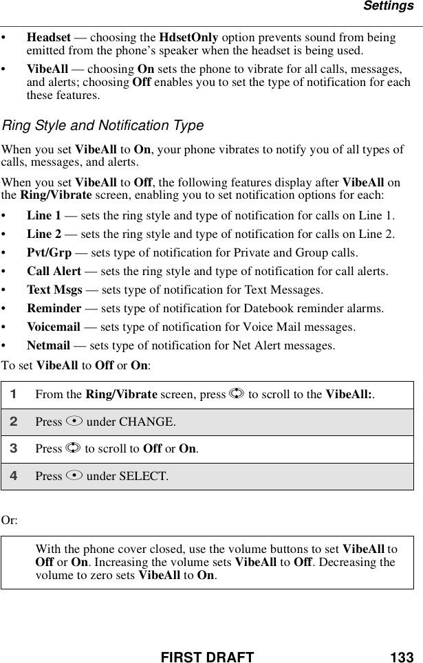 FIRST DRAFT 133Settings•Headset —choosing the HdsetOnly option prevents sound from beingemitted from the phone’s speaker when the headset is being used.•VibeAll —choosing On sets the phone to vibrate for all calls, messages,and alerts; choosing Off enables you to set the type of notification for eachthese features.Ring Style and Notification TypeWhen you set VibeAll to On, your phone vibrates to notify you of all types ofcalls, messages, and alerts.When you set VibeAll to Off, the following features display after VibeAll onthe Ring/Vibrate screen, enabling you to set notification options for each:•Line 1 —sets the ring style and type of notification for calls on Line 1.•Line 2 —sets the ring style and type of notification for calls on Line 2.•Pvt/Grp —sets type of notification for Private and Group calls.•Call Alert —sets the ring style and type of notification for call alerts.•Text Msgs —sets type of notification for Text Messages.•Reminder —sets type of notification for Datebook reminder alarms.•Voicemail —sets type of notification for Voice Mail messages.•Netmail —sets type of notification for Net Alert messages.To set VibeAll to Off or On:Or:1From the Ring/Vibrate screen, press Sto scroll to the VibeAll:.2Press Bunder CHANGE.3Press Sto scroll to Off or On.4Press Bunder SELECT.With the phone cover closed, use the volume buttons to set VibeAll toOff or On. Increasing the volume sets VibeAll to Off. Decreasing thevolume to zero sets VibeAll to On.