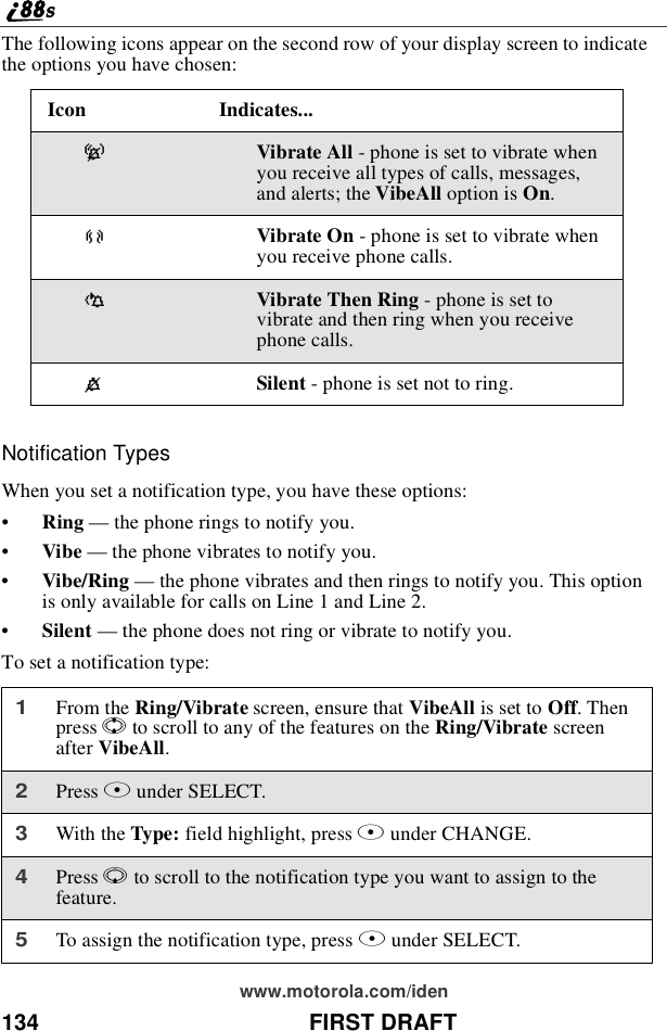 134 FIRST DRAFTwww.motorola.com/idenThe following icons appear on the second row of your display screen to indicatethe options you have chosen:Notification TypesWhen you set a notification type, you have these options:•Ring —the phone rings to notify you.•Vibe —the phone vibrates to notify you.•Vibe/Ring —the phone vibrates and then rings to notify you. This optionis only available for calls on Line 1 and Line 2.•Silent —the phone does not ring or vibrate to notify you.To set a notification type:Icon Indicates...-Vibrate All - phone is set to vibrate whenyou receive all types of calls, messages,and alerts; the VibeAll option is On.[Vibrate On - phone is set to vibrate whenyou receive phone calls.\Vibrate Then Ring - phone is set tovibrate and then ring when you receivephone calls.*Silent - phone is set not to ring.1From the Ring/Vibrate screen, ensure that VibeAll is set to Off.Thenpress Sto scroll to any of the features on the Ring/Vibrate screenafter VibeAll.2Press Bunder SELECT.3With the Type: field highlight, press Bunder CHANGE.4Press Rto scroll to the notification type you want to assign to thefeature.5To assign the notification type, press Bunder SELECT.