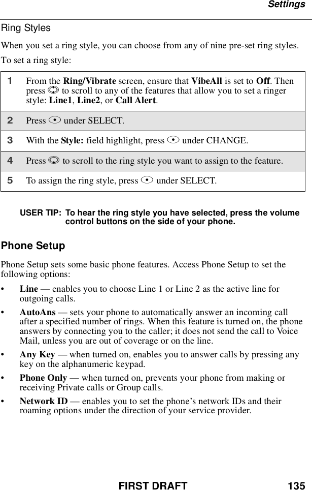 FIRST DRAFT 135SettingsRing StylesWhen you set a ring style, you can choose from any of nine pre-set ring styles.To set a ring style:USER TIP: To hear the ring style you have selected, press the volumecontrol buttons on the side of your phone.Phone SetupPhone Setup sets some basic phone features. Access Phone Setup to set thefollowing options:•Line —enables you to choose Line 1 or Line 2 as the active line foroutgoing calls.•AutoAns —sets your phone to automatically answer an incoming callafter a specified number of rings. When this feature is turned on, the phoneanswers by connecting you to the caller; it does not send the call to VoiceMail, unless you are out of coverage or on the line.•Any Key —when turned on, enables you to answer calls by pressing anykey on the alphanumeric keypad.•Phone Only —when turned on, prevents your phone from making orreceiving Private calls or Group calls.•Network ID —enables you to set the phone’snetworkIDsandtheirroaming options under the direction of your service provider.1From the Ring/Vibrate screen, ensure that VibeAll is set to Off.Thenpress Sto scroll to any of the features that allow you to set a ringerstyle: Line1,Line2,orCall Alert.2Press Bunder SELECT.3With the Style: field highlight, press Bunder CHANGE.4Press Rto scroll to the ring style you want to assign to the feature.5To assign the ring style, press Bunder SELECT.