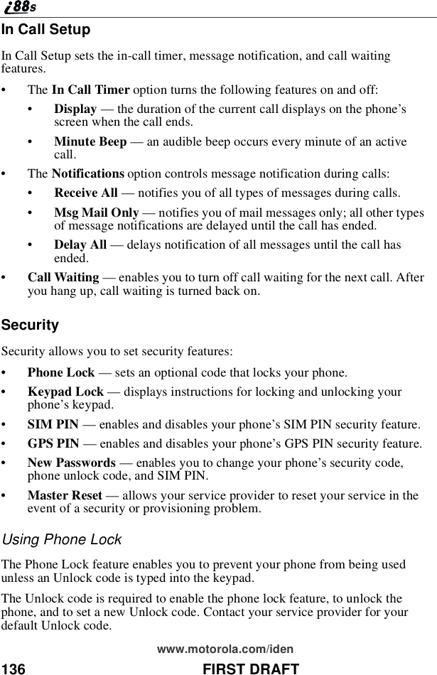 136 FIRST DRAFTwww.motorola.com/idenIn Call SetupIn Call Setup sets the in-call timer, message notification, and call waitingfeatures.•The In Call Timer option turns the following features on and off:•Display —the duration of the current call displays on the phone’sscreen when the call ends.•Minute Beep —an audible beep occurs every minute of an activecall.•The Notifications option controls message notification during calls:•Receive All —notifies you of all types of messages during calls.•Msg Mail Only —notifies you of mail messages only; all other typesof message notifications are delayed until the call has ended.•Delay All —delays notification of all messages until the call hasended.•Call Waiting —enables you to turn off call waiting for the next call. Afteryou hang up, call waiting is turned back on.SecuritySecurity allows you to set security features:•Phone Lock —sets an optional code that locks your phone.•Keypad Lock —displays instructions for locking and unlocking yourphone’skeypad.•SIM PIN —enables and disables your phone’s SIM PIN security feature.•GPS PIN —enables and disables your phone’s GPS PIN security feature.•New Passwords —enables you to change your phone’s security code,phone unlock code, and SIM PIN.•Master Reset —allows your service provider to reset your service in theevent of a security or provisioning problem.Using Phone LockThe Phone Lock feature enables you to prevent your phone from being usedunless an Unlock code is typed into the keypad.The Unlock code is required to enable the phone lock feature, to unlock thephone, and to set a new Unlock code. Contact your service provider for yourdefault Unlock code.