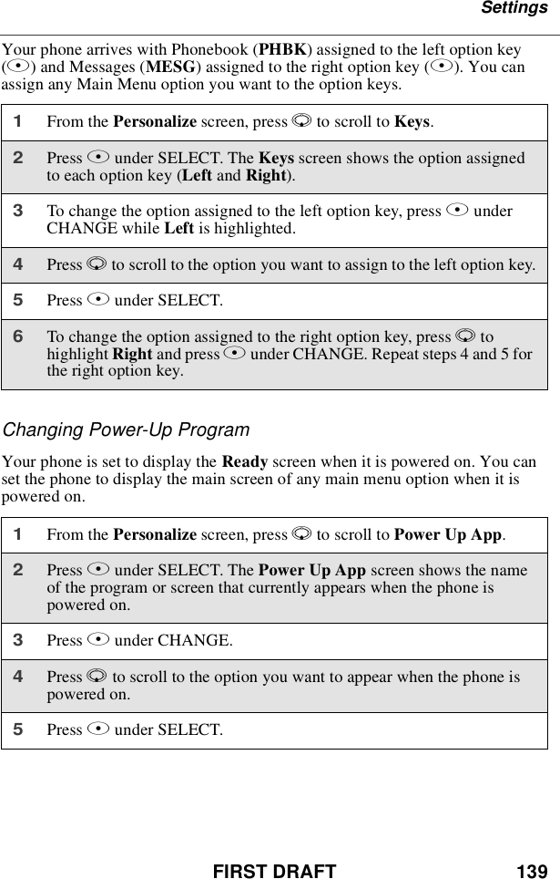 FIRST DRAFT 139SettingsYour phone arrives with Phonebook (PHBK) assigned to the left option key(A)andMessages(MESG) assigned to the right option key (B). You canassign any Main Menu option you want to the option keys.Changing Power-Up ProgramYour phone is set to display the Ready screen when it is powered on. You canset the phone to display the main screen of any main menu option when it ispowered on.1From the Personalize screen, press Rto scroll to Keys.2Press Bunder SELECT. The Keys screen shows the option assignedto each option key (Left and Right).3To change the option assigned to the left option key, press BunderCHANGE while Left is highlighted.4Press Rto scroll to the option you want to assign to the left option key.5Press Bunder SELECT.6To change the option assigned to the right option key, press Rtohighlight Right and press Bunder CHANGE. Repeat steps 4 and 5 forthe right option key.1From the Personalize screen, press Rto scroll to Power Up App.2Press Bunder SELECT. The Power Up App screen shows the nameof the program or screen that currently appears when the phone ispowered on.3Press Bunder CHANGE.4Press Rto scroll to the option you want to appear when the phone ispowered on.5Press Bunder SELECT.