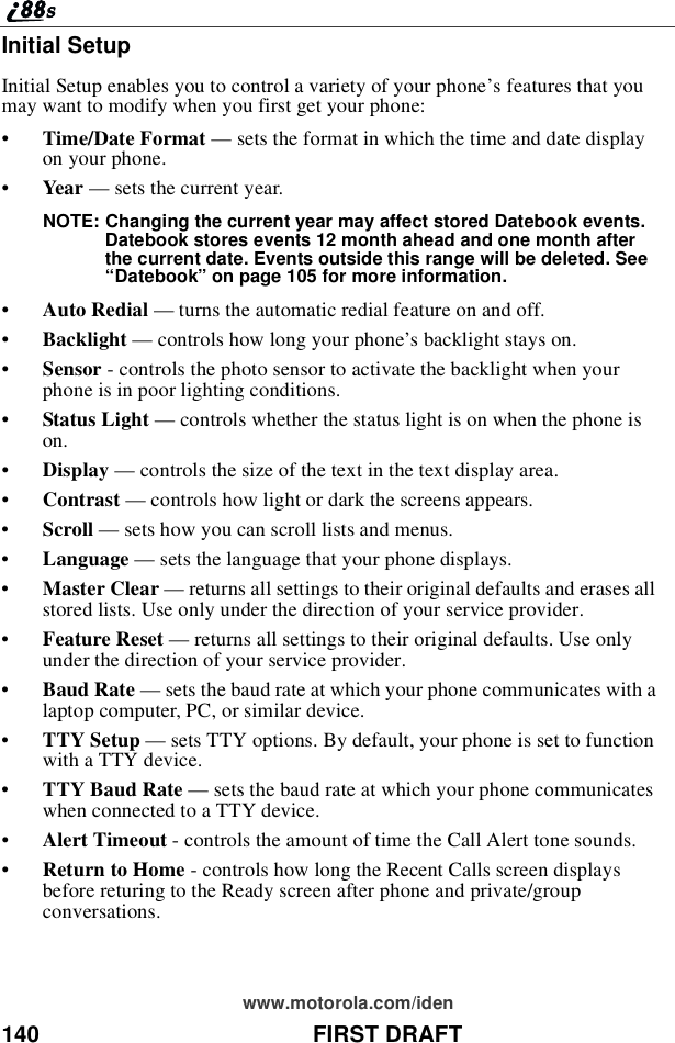 140 FIRST DRAFTwww.motorola.com/idenInitial SetupInitial Setup enables you to control a variety of your phone’sfeaturesthatyoumay want to modify when you first get your phone:•Time/Date Format —sets the format in which the time and date displayon your phone.•Year —sets the current year.NOTE: Changing the current year may affect stored Datebook events.Datebook stores events 12 month ahead and one month afterthe current date. Events outside this range will be deleted. See“Datebook”on page 105 for more information.•Auto Redial —turns the automatic redial feature on and off.•Backlight —controls how long your phone’s backlight stays on.•Sensor - controls the photo sensor to activate the backlight when yourphone is in poor lighting conditions.•Status Light —controls whether the status light is on when the phone ison.•Display —controls the size of the text in the text display area.•Contrast —controls how light or dark the screens appears.•Scroll —sets how you can scroll lists and menus.•Language —sets the language that your phone displays.•Master Clear —returns all settings to their original defaults and erases allstored lists. Use only under the direction of your service provider.•Feature Reset —returns all settings to their original defaults. Use onlyunder the direction of your service provider.•Baud Rate —sets the baud rate at which your phone communicates with alaptop computer, PC, or similar device.•TTY Setup —sets TTY options. By default, your phone is set to functionwith a TTY device.•TTY Baud Rate —sets the baud rate at which your phone communicateswhen connected to a TTY device.•Alert Timeout - controls the amount of time the Call Alert tone sounds.•Return to Home - controls how long the Recent Calls screen displaysbefore returing to the Ready screen after phone and private/groupconversations.