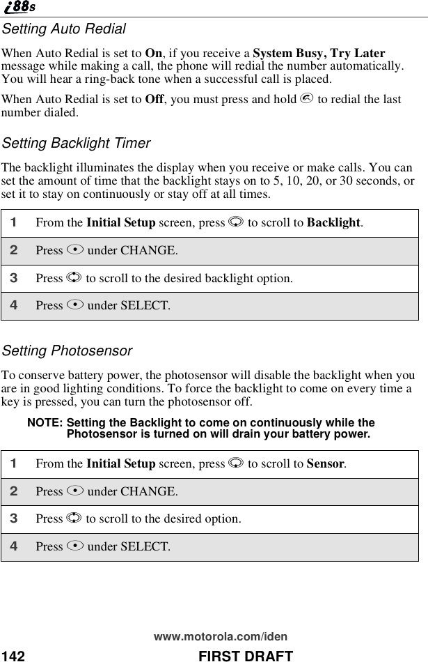 142 FIRST DRAFTwww.motorola.com/idenSettingAutoRedialWhen Auto Redial is set to On, if you receive a System Busy, Try Latermessage while making a call, the phone will redial the number automatically.You will hear a ring-back tone when a successful call is placed.When Auto Redial is set to Off, you must press and hold sto redial the lastnumber dialed.Setting Backlight TimerThe backlight illuminates the display when you receive or make calls. You canset the amount of time that the backlight stays on to 5, 10, 20, or 30 seconds, orset it to stay on continuously or stay off at all times.Setting PhotosensorTo conserve battery power, the photosensor will disable the backlight when youare in good lighting conditions. To force the backlight to come on every time akey is pressed, you can turn the photosensor off.NOTE: Setting the Backlight to come on continuously while thePhotosensor is turned on will drain your battery power.1From the Initial Setup screen, press Rto scroll to Backlight.2Press Bunder CHANGE.3Press Sto scroll to the desired backlight option.4Press Bunder SELECT.1From the Initial Setup screen, press Rto scroll to Sensor.2Press Bunder CHANGE.3Press Sto scroll to the desired option.4Press Bunder SELECT.