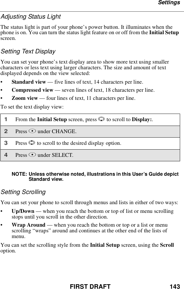 FIRST DRAFT 143SettingsAdjusting Status LightThe status light is part of your phone’s power button. It illuminates when thephone is on. You can turn the status light feature on or off from the Initial Setupscreen.Setting Text DisplayYou can set your phone’s text display area to show more text using smallercharacters or less text using larger characters. The size and amount of textdisplayed depends on the view selected:•Standard view —five lines of text, 14 characters per line.•Compressed view —seven lines of text, 18 characters per line.•Zoom view —four lines of text, 11 characters per line.To set the text display view:NOTE: Unless otherwise noted, illustrations in this User’s Guide depictStandard view.Setting ScrollingYou can set your phone to scroll through menus and lists in either of two ways:•Up/Down —when you reach the bottom or top of list or menu scrollingstops until you scroll in the other direction.•Wrap Around —when you reach the bottom or top or a list or menuscrolling “wraps”around and continues at the other end of the lists ofmenu.You can set the scrolling style from the Initial Setup screen, using the Scrolloption.1From the Initial Setup screen, press Rto scroll to Display:.2Press Bunder CHANGE.3Press Sto scroll to the desired display option.4Press Bunder SELECT.