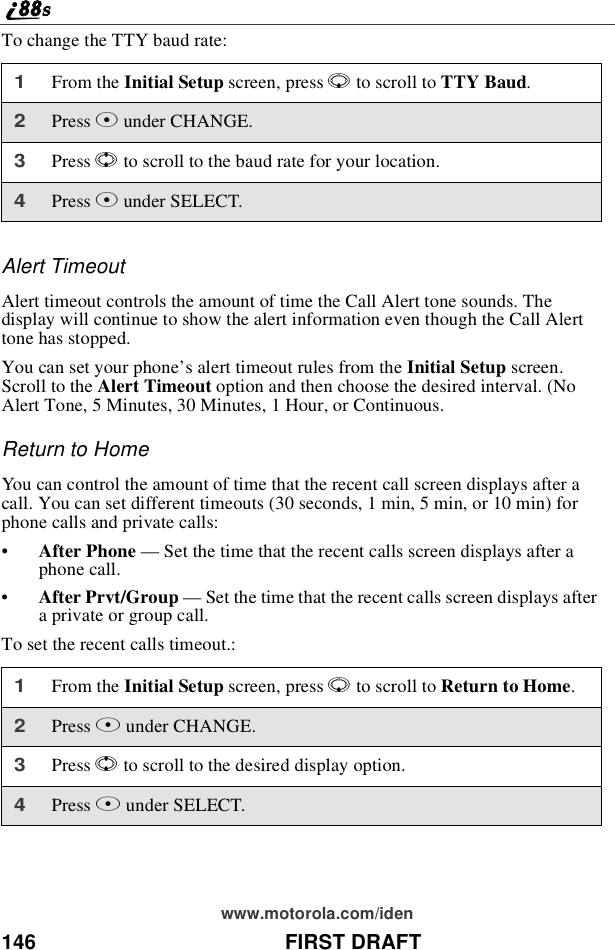 146 FIRST DRAFTwww.motorola.com/idenTo change the TTY baud rate:Alert TimeoutAlert timeout controls the amount of time the Call Alert tone sounds. Thedisplay will continue to show the alert information even though the Call Alerttone has stopped.You can set your phone’s alert timeout rules from the Initial Setup screen.Scroll to the Alert Timeout option and then choose the desired interval. (NoAlert Tone, 5 Minutes, 30 Minutes, 1 Hour, or Continuous.Return to HomeYou can control the amount of time that the recent call screen displays after acall. You can set different timeouts (30 seconds, 1 min, 5 min, or 10 min) forphone calls and private calls:•After Phone —Set the time that the recent calls screen displays after aphone call.•After Prvt/Group —Set the time that the recent calls screen displays aftera private or group call.To set the recent calls timeout.:1From the Initial Setup screen, press Rto scroll to TTY Baud.2Press Cunder CHANGE.3Press Sto scroll to the baud rate for your location.4Press Cunder SELECT.1From the Initial Setup screen, press Rto scroll to Return to Home.2Press Bunder CHANGE.3Press Sto scroll to the desired display option.4Press Bunder SELECT.