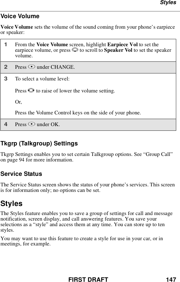 FIRST DRAFT 147StylesVoice VolumeVoice Volume sets the volume of the sound coming from your phone’searpieceor speaker:Tkgrp (Talkgroup) SettingsTkgrp Settings enables you to set certain Talkgroup options. See “Group Call”on page 94 for more information.Service StatusThe Service Status screen shows the status of your phone’s services. This screenis for information only; no options can be set.StylesThe Styles feature enables you to save a group of settings for call and messagenotification, screen display, and call answering features. You save yourselections as a “style”and access them at any time. You can store up to tenstyles.You may want to use this feature to create a style for use in your car, or inmeetings, for example.1From the Voice Volume screen, highlight Earpiece Vol to set theearpiece volume, or press Rto scroll to Speaker Vol to set the speakervolume.2Press Bunder CHANGE.3Toselectavolumelevel:Press Tto raise of lower the volume setting.Or,Press the Volume Control keys on the side of your phone.4Press Bunder OK.