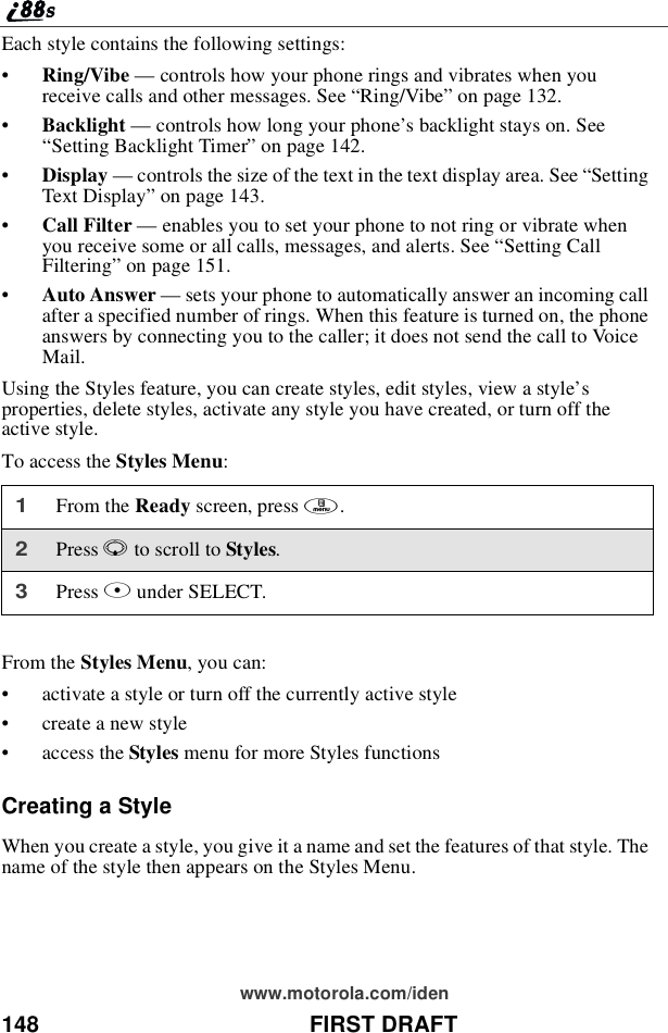 148 FIRST DRAFTwww.motorola.com/idenEach style contains the following settings:•Ring/Vibe —controls how your phone rings and vibrates when youreceive calls and other messages. See “Ring/Vibe”on page 132.•Backlight —controls how long your phone’s backlight stays on. See“Setting Backlight Timer”on page 142.•Display —controls the size of the text in the text display area. See “SettingText Display”on page 143.•Call Filter —enables you to set your phone to not ring or vibrate whenyou receive some or all calls, messages, and alerts. See “Setting CallFiltering”on page 151.•Auto Answer —sets your phone to automatically answer an incoming callafter a specified number of rings. When this feature is turned on, the phoneanswers by connecting you to the caller; it does not send the call to VoiceMail.Using the Styles feature, you can create styles, edit styles, view a style’sproperties, delete styles, activate any style you have created, or turn off theactive style.To access the Styles Menu:From the Styles Menu, you can:•activate a style or turn off the currently active style•create a new style•access the Styles menu for more Styles functionsCreating a StyleWhen you create a style, you give it a name and set the features of that style. Thename of the style then appears on the Styles Menu.1From the Ready screen, press m.2Press Rto scroll to Styles.3Press Bunder SELECT.