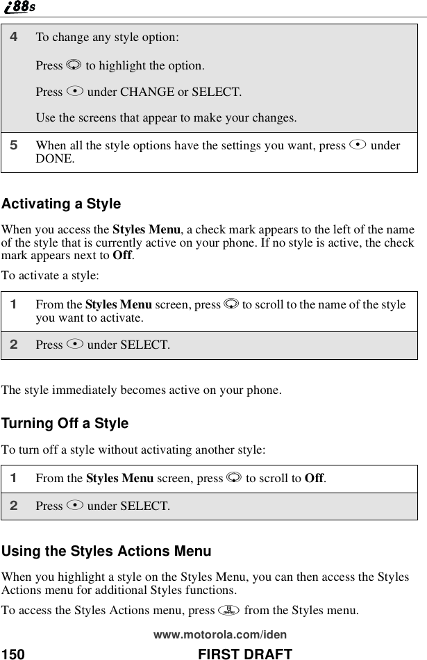 150 FIRST DRAFTwww.motorola.com/idenActivating a StyleWhen you access the Styles Menu, a check mark appears to the left of the nameof the style that is currently active on your phone. If no style is active, the checkmark appears next to Off.To activate a style:The style immediately becomes active on your phone.Turning Off a StyleTo turn off a style without activating another style:Using the Styles Actions MenuWhen you highlight a style on the Styles Menu, you can then access the StylesActions menu for additional Styles functions.To access the Styles Actions menu, press mfrom the Styles menu.4To change any style option:Press Rto highlight the option.Press Bunder CHANGE or SELECT.Use the screens that appear to make your changes.5When all the style options have the settings you want, press AunderDONE.1From the Styles Menu screen, press Rto scroll to the name of the styleyou want to activate.2Press Bunder SELECT.1From the Styles Menu screen, press Rto scroll to Off.2Press Bunder SELECT.